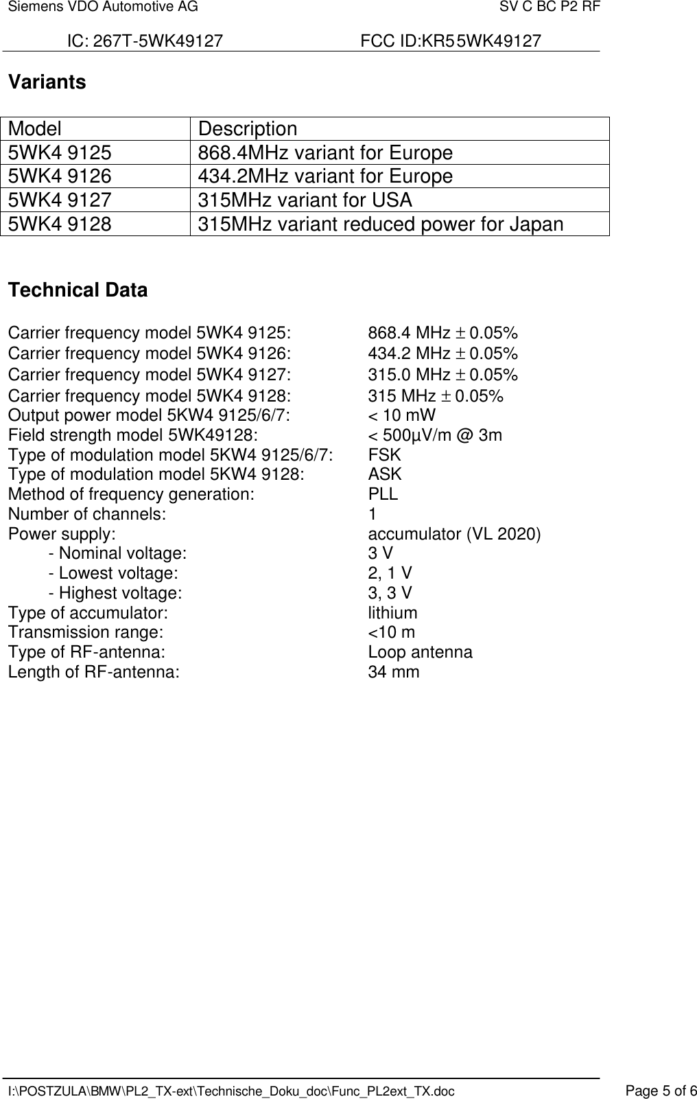 Siemens VDO Automotive AG    SV C BC P2 RF  IC: 267T-5WK49127                             FCC ID:KR55WK49127   I:\POSTZULA\BMW\PL2_TX-ext\Technische_Doku_doc\Func_PL2ext_TX.doc    Page 5 of 6 Variants  Model Description 5WK4 9125 868.4MHz variant for Europe 5WK4 9126 434.2MHz variant for Europe 5WK4 9127 315MHz variant for USA 5WK4 9128 315MHz variant reduced power for Japan   Technical Data   Carrier frequency model 5WK4 9125:    868.4 MHz ± 0.05% Carrier frequency model 5WK4 9126:    434.2 MHz ± 0.05% Carrier frequency model 5WK4 9127:    315.0 MHz ± 0.05% Carrier frequency model 5WK4 9128:    315 MHz ± 0.05% Output power model 5KW4 9125/6/7:    &lt; 10 mW Field strength model 5WK49128:      &lt; 500µV/m @ 3m Type of modulation model 5KW4 9125/6/7:   FSK  Type of modulation model 5KW4 9128:     ASK  Method of frequency generation:   PLL Number of channels:        1 Power supply:          accumulator (VL 2020) - Nominal voltage:        3 V - Lowest voltage:        2, 1 V - Highest voltage:        3, 3 V Type of accumulator:    lithium Transmission range:        &lt;10 m  Type of RF-antenna:        Loop antenna Length of RF-antenna:        34 mm                