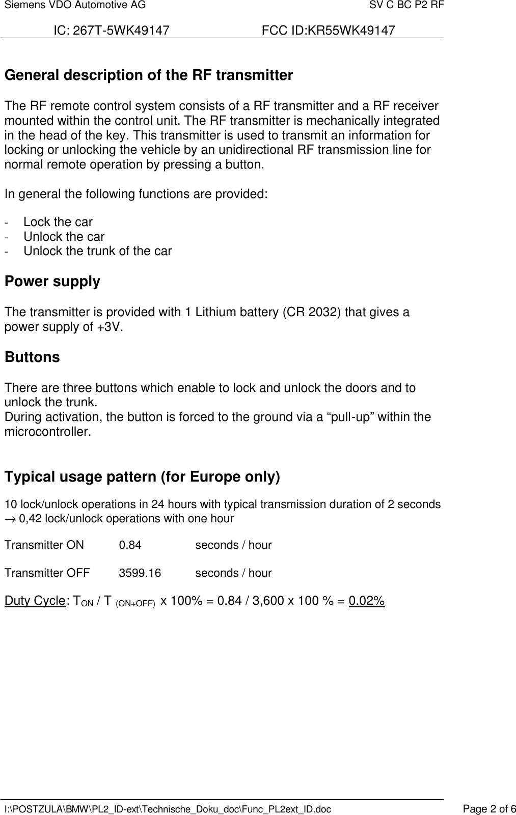 Siemens VDO Automotive AG    SV C BC P2 RF  IC: 267T-5WK49147                          FCC ID:KR55WK49147   I:\POSTZULA\BMW\PL2_ID-ext\Technische_Doku_doc\Func_PL2ext_ID.doc    Page 2 of 6  General description of the RF transmitter   The RF remote control system consists of a RF transmitter and a RF receiver mounted within the control unit. The RF transmitter is mechanically integrated in the head of the key. This transmitter is used to transmit an information for locking or unlocking the vehicle by an unidirectional RF transmission line for normal remote operation by pressing a button.  In general the following functions are provided:  -  Lock the car -  Unlock the car -  Unlock the trunk of the car  Power supply  The transmitter is provided with 1 Lithium battery (CR 2032) that gives a power supply of +3V.   Buttons  There are three buttons which enable to lock and unlock the doors and to unlock the trunk. During activation, the button is forced to the ground via a “pull-up” within the microcontroller.   Typical usage pattern (for Europe only)  10 lock/unlock operations in 24 hours with typical transmission duration of 2 seconds → 0,42 lock/unlock operations with one hour  Transmitter ON  0.84    seconds / hour  Transmitter OFF  3599.16  seconds / hour  Duty Cycle: TON / T (ON+OFF)  x 100% = 0.84 / 3,600 x 100 % = 0.02%     