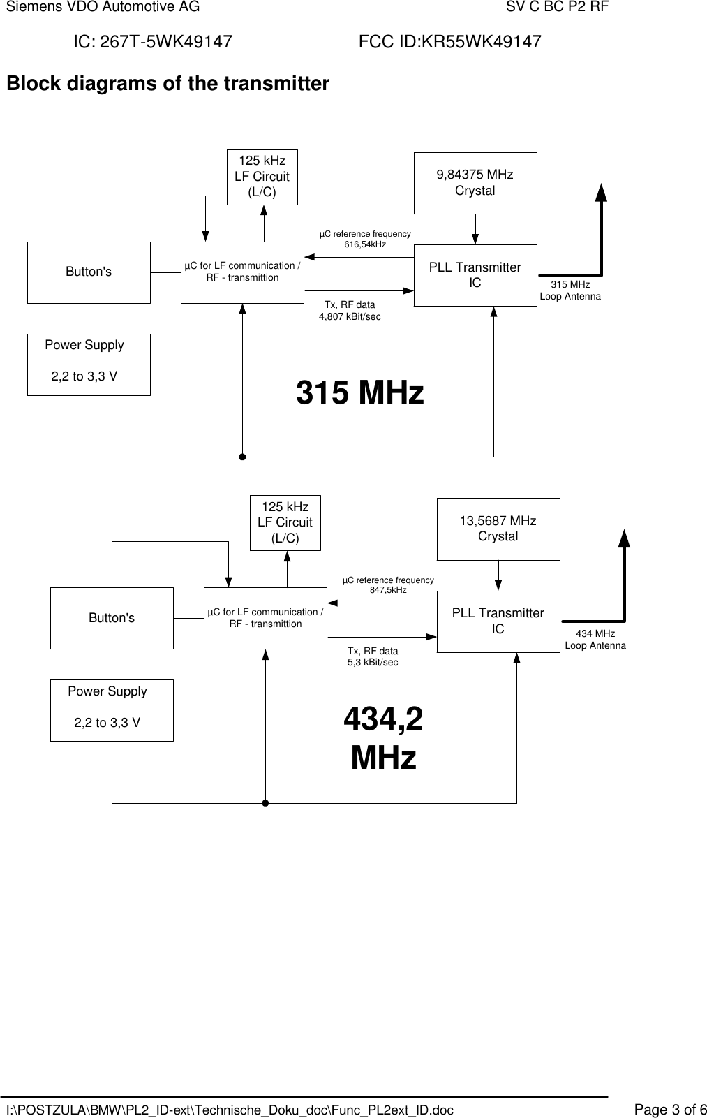 Siemens VDO Automotive AG    SV C BC P2 RF  IC: 267T-5WK49147                          FCC ID:KR55WK49147   I:\POSTZULA\BMW\PL2_ID-ext\Technische_Doku_doc\Func_PL2ext_ID.doc    Page 3 of 6 Block diagrams of the transmitter     Button&apos;s PLL TransmitterIC9,84375 MHzCrystal125 kHzLF Circuit(L/C)315 MHzLoop AntennaµC for LF communication /RF - transmittionPower Supply2,2 to 3,3 VµC reference frequency616,54kHzTx, RF data4,807 kBit/sec315 MHzButton&apos;s PLL TransmitterIC13,5687 MHzCrystal125 kHzLF Circuit(L/C)µC for LF communication /RF - transmittionPower Supply2,2 to 3,3 VµC reference frequency847,5kHzTx, RF data5,3 kBit/sec434,2MHz434 MHzLoop Antenna