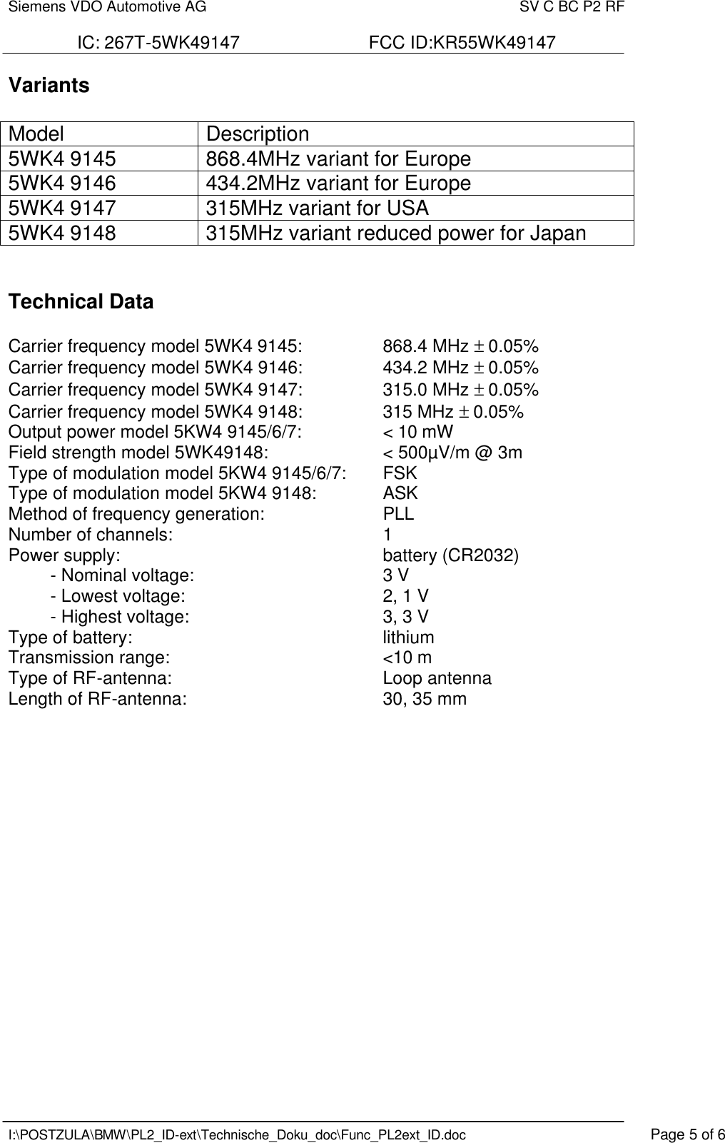 Siemens VDO Automotive AG    SV C BC P2 RF  IC: 267T-5WK49147                          FCC ID:KR55WK49147   I:\POSTZULA\BMW\PL2_ID-ext\Technische_Doku_doc\Func_PL2ext_ID.doc    Page 5 of 6 Variants  Model Description 5WK4 9145 868.4MHz variant for Europe 5WK4 9146 434.2MHz variant for Europe 5WK4 9147 315MHz variant for USA 5WK4 9148 315MHz variant reduced power for Japan   Technical Data   Carrier frequency model 5WK4 9145:    868.4 MHz ± 0.05% Carrier frequency model 5WK4 9146:    434.2 MHz ± 0.05% Carrier frequency model 5WK4 9147:    315.0 MHz ± 0.05% Carrier frequency model 5WK4 9148:    315 MHz ± 0.05% Output power model 5KW4 9145/6/7:    &lt; 10 mW Field strength model 5WK49148:      &lt; 500µV/m @ 3m Type of modulation model 5KW4 9145/6/7:   FSK  Type of modulation model 5KW4 9148:     ASK  Method of frequency generation:   PLL Number of channels:        1 Power supply:          battery (CR2032) - Nominal voltage:        3 V - Lowest voltage:        2, 1 V - Highest voltage:        3, 3 V Type of battery:          lithium Transmission range:        &lt;10 m  Type of RF-antenna:        Loop antenna Length of RF-antenna:        30, 35 mm                