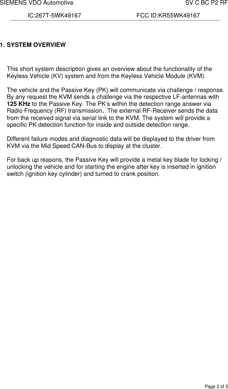 SIEMENS VDO Automotive    SV C BC P2 RF  IC:267T-5WK49167                                 FCC ID:KR55WK49167  Page 2 of 5  1. SYSTEM OVERVIEW    This short system description gives an overview about the functionality of the Keyless Vehicle (KV) system and from the Keyless Vehicle Module (KVM).  The vehicle and the Passive Key (PK) will communicate via challenge / response. By any request the KVM sends a challenge via the respective LF-antennas with 125 KHz to the Passive Key. The PK’s within the detection range answer via Radio Frequency (RF) transmission.  The external RF-Receiver sends the data from the received signal via serial link to the KVM. The system will provide a specific PK detection function for inside and outside detection range.  Different failure modes and diagnostic data will be displayed to the driver from KVM via the Mid Speed CAN-Bus to display at the cluster.  For back up reasons, the Passive Key will provide a metal key blade for locking / unlocking the vehicle and for starting the engine after key is inserted in ignition switch (ignition key cylinder) and turned to crank position. 