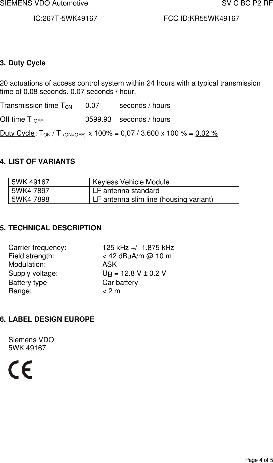 SIEMENS VDO Automotive    SV C BC P2 RF  IC:267T-5WK49167                                 FCC ID:KR55WK49167  Page 4 of 5    3. Duty Cycle  20 actuations of access control system within 24 hours with a typical transmission time of 0.08 seconds. 0.07 seconds / hour.  Transmission time TON  0.07   seconds / hours  Off time T OFF      3599.93  seconds / hours  Duty Cycle: TON / T (ON+OFF)  x 100% = 0,07 / 3.600 x 100 % = 0.02 %   4. LIST OF VARIANTS  5WK 49167  Keyless Vehicle Module 5WK4 7897  LF antenna standard 5WK4 7898  LF antenna slim line (housing variant)   5. TECHNICAL DESCRIPTION  Carrier frequency:     125 kHz +/- 1,875 kHz Field strength:  &lt; 42 dBµA/m @ 10 m Modulation: ASK Supply voltage:  UB = 12.8 V ± 0.2 V Battery type  Car battery Range:  &lt; 2 m   6. LABEL DESIGN EUROPE  Siemens VDO 5WK 49167          