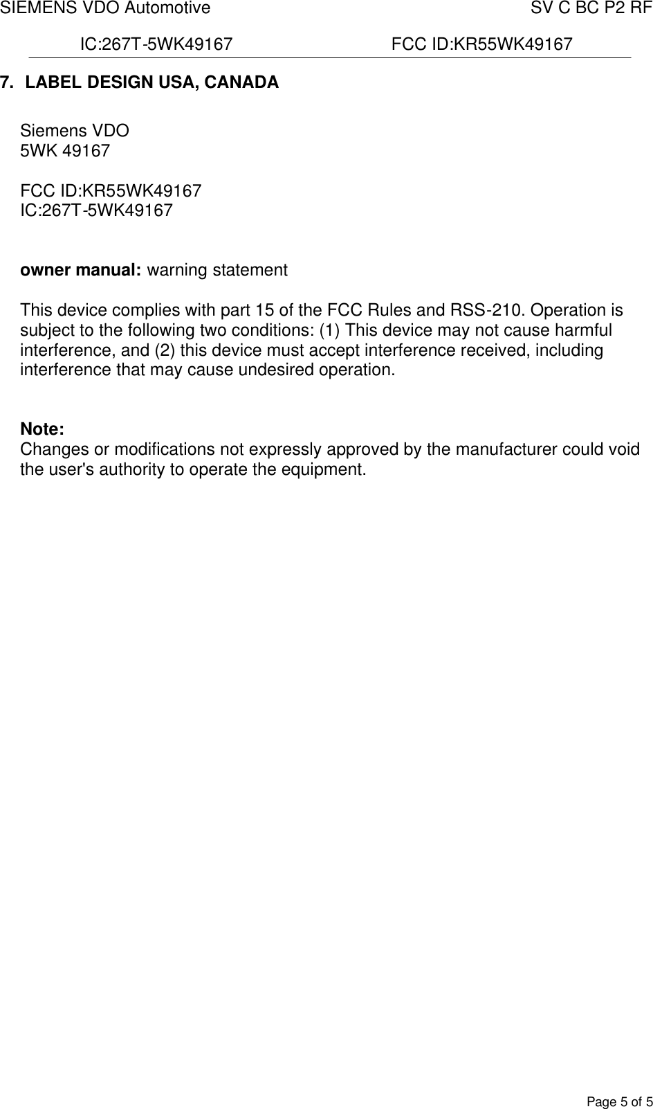 SIEMENS VDO Automotive    SV C BC P2 RF  IC:267T-5WK49167                                 FCC ID:KR55WK49167  Page 5 of 5 7.  LABEL DESIGN USA, CANADA  Siemens VDO 5WK 49167   FCC ID:KR55WK49167   IC:267T-5WK49167    owner manual: warning statement  This device complies with part 15 of the FCC Rules and RSS-210. Operation is subject to the following two conditions: (1) This device may not cause harmful interference, and (2) this device must accept interference received, including interference that may cause undesired operation.   Note: Changes or modifications not expressly approved by the manufacturer could void the user&apos;s authority to operate the equipment.           