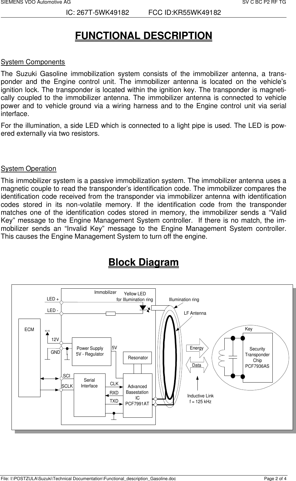 SIEMENS VDO Automotive AG     SV C BC P2 RF TG IC: 267T-5WK49182          FCC ID:KR55WK49182  File: I:\POSTZULA\Suzuki\Technical Documentation\Functional_description_Gasoline.doc Page 2 of 4 FUNCTIONAL DESCRIPTION  System Components The  Suzuki Gasoline immobilization  system consists of the immobilizer  antenna, a  trans-ponder and the Engine control unit. The immobilizer antenna is located on  the vehicle’s ignition lock. The transponder is located within the ignition key. The transponder is magneti-cally coupled to the immobilizer antenna. The immobilizer antenna is connected to vehicle power and to vehicle ground via a wiring harness and to the Engine control unit via serial interface. For the illumination, a side LED which is connected to a light pipe is used. The LED is pow-ered externally via two resistors.   System Operation This immobilizer system is a passive immobilization system. The immobilizer antenna uses a magnetic couple to read the transponder’s identification code. The immobilizer compares the identification code received from the transponder via immobilizer antenna with identification codes stored in its non-volatile memory. If the identification code from the transponder matches one of the identification codes stored in memory, the immobilizer sends a “Valid Key” message to the Engine Management System controller.  If there is no match, the im-mobilizer sends an “Invalid Key” message to the Engine Management System controller. This causes the Engine Management System to turn off the engine.  Block Diagram  SecurityTransponderChipPCF7936ASKeyLF AntennaAdvancedBasestationICPCF7991ATIllumination ringResonatorSerialInterfaceECMPower Supply5V - RegulatorKl.15ImmobilizerCLKRXDTXDSCISCLK5V12VGNDLED +LED -Yellow LEDfor Illumination ringEnergyDataInductive Linkf = 125 kHz