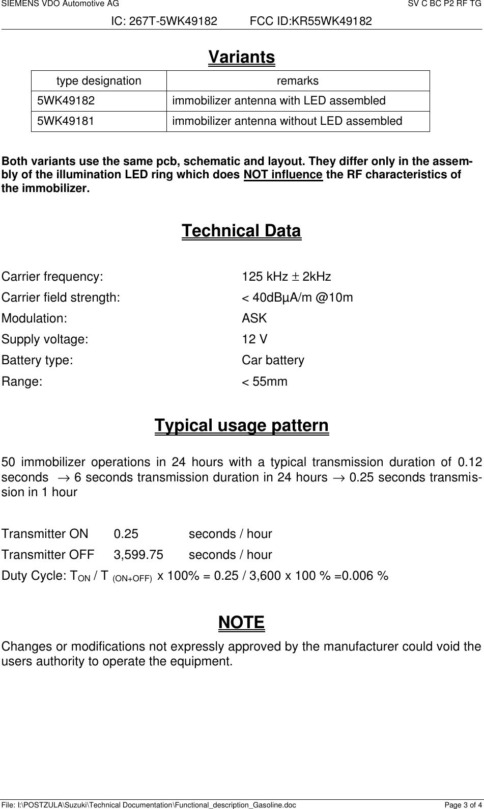 SIEMENS VDO Automotive AG     SV C BC P2 RF TG IC: 267T-5WK49182          FCC ID:KR55WK49182  File: I:\POSTZULA\Suzuki\Technical Documentation\Functional_description_Gasoline.doc Page 3 of 4 Variants type designation remarks 5WK49182 immobilizer antenna with LED assembled 5WK49181 immobilizer antenna without LED assembled  Both variants use the same pcb, schematic and layout. They differ only in the assem-bly of the illumination LED ring which does NOT influence the RF characteristics of the immobilizer.  Technical Data  Carrier frequency:  125 kHz ± 2kHz Carrier field strength:  &lt; 40dBµA/m @10m Modulation:  ASK Supply voltage:  12 V Battery type:  Car battery Range:  &lt; 55mm  Typical usage pattern   50  immobilizer operations in 24 hours with a typical transmission duration of 0.12 seconds  → 6 seconds transmission duration in 24 hours → 0.25 seconds transmis-sion in 1 hour  Transmitter ON  0.25    seconds / hour Transmitter OFF  3,599.75  seconds / hour Duty Cycle: TON / T (ON+OFF)  x 100% = 0.25 / 3,600 x 100 % =0.006 %  NOTE Changes or modifications not expressly approved by the manufacturer could void the users authority to operate the equipment.   