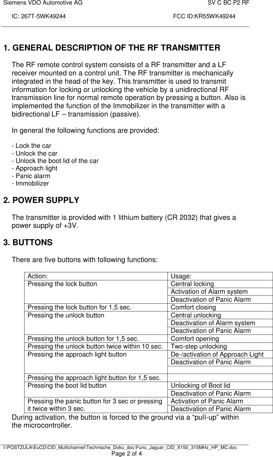 Siemens VDO Automotive AG    SV C BC P2 RF  IC: 267T-5WK49244                                                                 FCC ID:KR55WK49244     I:\POSTZULA\EuCD\CID_Multichannel\Technische_Doku_doc\Func_Jaguar_CID_X150_315MHz_HP_MC.doc Page 2 of 4  1. GENERAL DESCRIPTION OF THE RF TRANSMITTER   The RF remote control system consists of a RF transmitter and a LF receiver mounted on a control unit. The RF transmitter is mechanically integrated in the head of the key. This transmitter is used to transmit information for locking or unlocking the vehicle by a unidirectional RF transmission line for normal remote operation by pressing a button. Also is implemented the function of the Immobilizer in the transmitter with a bidirectional LF – transmission (passive).  In general the following functions are provided:  - Lock the car - Unlock the car - Unlock the boot lid of the car - Approach light - Panic alarm   - Immobilizer  2. POWER SUPPLY  The transmitter is provided with 1 lithium battery (CR 2032) that gives a power supply of +3V.   3. BUTTONS  There are five buttons with following functions:  Action:  Usage: Central locking Activation of Alarm system Pressing the lock button Deactivation of Panic Alarm Pressing the lock button for 1,5 sec. Comfort closing Central unlocking Deactivation of Alarm system Pressing the unlock button Deactivation of Panic Alarm Pressing the unlock button for 1,5 sec. Comfort opening Pressing the unlock button twice within 10 sec. Two-step unlocking De-/activation of Approach Light Deactivation of Panic Alarm Pressing the approach light button  Pressing the approach light button for 1,5 sec.   Unlocking of Boot lid Pressing the boot lid button Deactivation of Panic Alarm Activation of Panic Alarm Pressing the panic button for 3 sec or pressing it twice within 3 sec. Deactivation of Panic Alarm During activation, the button is forced to the ground via a “pull-up” within the microcontroller. 