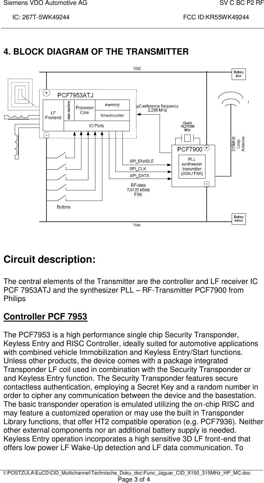 Siemens VDO Automotive AG    SV C BC P2 RF  IC: 267T-5WK49244                                                                 FCC ID:KR55WK49244     I:\POSTZULA\EuCD\CID_Multichannel\Technische_Doku_doc\Func_Jaguar_CID_X150_315MHz_HP_MC.doc Page 3 of 4  4. BLOCK DIAGRAM OF THE TRANSMITTER      Circuit description:  The central elements of the Transmitter are the controller and LF receiver IC PCF 7953ATJ and the synthesizer PLL – RF-Transmitter PCF7900 from Philips  Controller PCF 7953   The PCF7953 is a high performance single chip Security Transponder, Keyless Entry and RISC Controller, ideally suited for automotive applications with combined vehicle Immobilization and Keyless Entry/Start functions. Unless other products, the device comes with a package integrated Transponder LF coil used in combination with the Security Transponder or and Keyless Entry function. The Security Transponder features secure contactless authentication, employing a Secret Key and a random number in order to cipher any communication between the device and the basestation. The basic transponder operation is emulated utilizing the on-chip RISC and may feature a customized operation or may use the built in Transponder Library functions, that offer HT2 compatible operation (e.g. PCF7936). Neither other external components nor an additional battery supply is needed. Keyless Entry operation incorporates a high sensitive 3D LF front-end that offers low power LF Wake-Up detection and LF data communication. To 