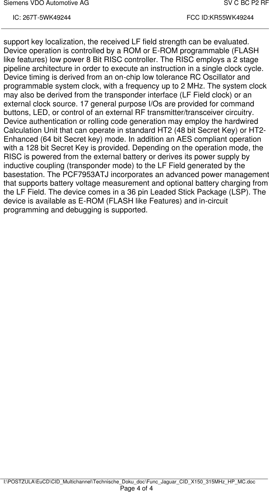 Siemens VDO Automotive AG    SV C BC P2 RF  IC: 267T-5WK49244                                                                 FCC ID:KR55WK49244     I:\POSTZULA\EuCD\CID_Multichannel\Technische_Doku_doc\Func_Jaguar_CID_X150_315MHz_HP_MC.doc Page 4 of 4 support key localization, the received LF field strength can be evaluated. Device operation is controlled by a ROM or E-ROM programmable (FLASH like features) low power 8 Bit RISC controller. The RISC employs a 2 stage pipeline architecture in order to execute an instruction in a single clock cycle. Device timing is derived from an on-chip low tolerance RC Oscillator and programmable system clock, with a frequency up to 2 MHz. The system clock may also be derived from the transponder interface (LF Field clock) or an external clock source. 17 general purpose I/Os are provided for command buttons, LED, or control of an external RF transmitter/transceiver circuitry. Device authentication or rolling code generation may employ the hardwired Calculation Unit that can operate in standard HT2 (48 bit Secret Key) or HT2-Enhanced (64 bit Secret key) mode. In addition an AES compliant operation with a 128 bit Secret Key is provided. Depending on the operation mode, the RISC is powered from the external battery or derives its power supply by inductive coupling (transponder mode) to the LF Field generated by the basestation. The PCF7953ATJ incorporates an advanced power management that supports battery voltage measurement and optional battery charging from the LF Field. The device comes in a 36 pin Leaded Stick Package (LSP). The device is available as E-ROM (FLASH like Features) and in-circuit programming and debugging is supported.  