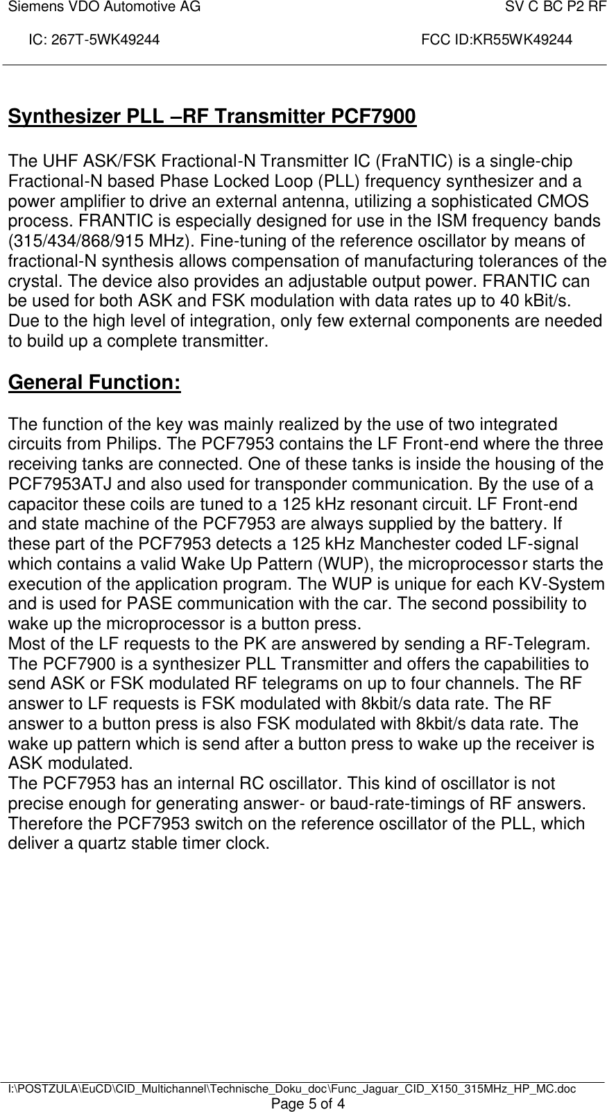 Siemens VDO Automotive AG    SV C BC P2 RF  IC: 267T-5WK49244                                                                 FCC ID:KR55WK49244     I:\POSTZULA\EuCD\CID_Multichannel\Technische_Doku_doc\Func_Jaguar_CID_X150_315MHz_HP_MC.doc Page 5 of 4  Synthesizer PLL –RF Transmitter PCF7900  The UHF ASK/FSK Fractional-N Transmitter IC (FraNTIC) is a single-chip Fractional-N based Phase Locked Loop (PLL) frequency synthesizer and a power amplifier to drive an external antenna, utilizing a sophisticated CMOS process. FRANTIC is especially designed for use in the ISM frequency bands (315/434/868/915 MHz). Fine-tuning of the reference oscillator by means of fractional-N synthesis allows compensation of manufacturing tolerances of the crystal. The device also provides an adjustable output power. FRANTIC can be used for both ASK and FSK modulation with data rates up to 40 kBit/s. Due to the high level of integration, only few external components are needed to build up a complete transmitter.   General Function:  The function of the key was mainly realized by the use of two integrated circuits from Philips. The PCF7953 contains the LF Front-end where the three receiving tanks are connected. One of these tanks is inside the housing of the PCF7953ATJ and also used for transponder communication. By the use of a capacitor these coils are tuned to a 125 kHz resonant circuit. LF Front-end and state machine of the PCF7953 are always supplied by the battery. If these part of the PCF7953 detects a 125 kHz Manchester coded LF-signal which contains a valid Wake Up Pattern (WUP), the microprocessor starts the execution of the application program. The WUP is unique for each KV-System and is used for PASE communication with the car. The second possibility to wake up the microprocessor is a button press. Most of the LF requests to the PK are answered by sending a RF-Telegram. The PCF7900 is a synthesizer PLL Transmitter and offers the capabilities to send ASK or FSK modulated RF telegrams on up to four channels. The RF answer to LF requests is FSK modulated with 8kbit/s data rate. The RF answer to a button press is also FSK modulated with 8kbit/s data rate. The wake up pattern which is send after a button press to wake up the receiver is ASK modulated. The PCF7953 has an internal RC oscillator. This kind of oscillator is not precise enough for generating answer- or baud-rate-timings of RF answers. Therefore the PCF7953 switch on the reference oscillator of the PLL, which deliver a quartz stable timer clock.  