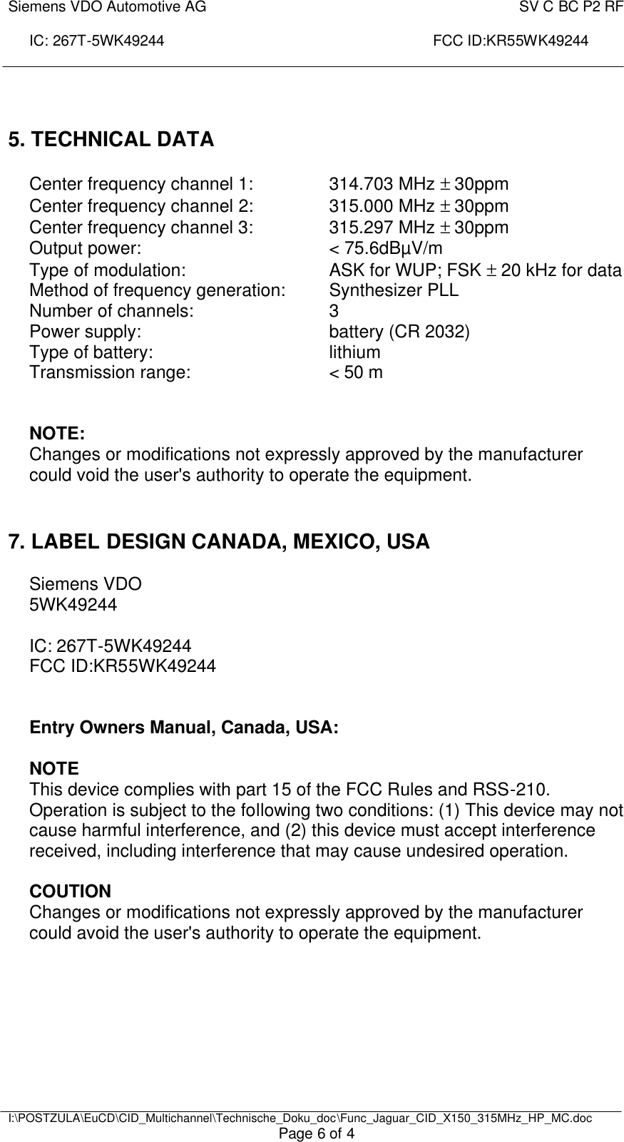 Siemens VDO Automotive AG    SV C BC P2 RF  IC: 267T-5WK49244                                                                 FCC ID:KR55WK49244     I:\POSTZULA\EuCD\CID_Multichannel\Technische_Doku_doc\Func_Jaguar_CID_X150_315MHz_HP_MC.doc Page 6 of 4   5. TECHNICAL DATA   Center frequency channel 1:    314.703 MHz ± 30ppm Center frequency channel 2:    315.000 MHz ± 30ppm Center frequency channel 3:    315.297 MHz ± 30ppm Output power:        &lt; 75.6dBµV/m Type of modulation:      ASK for WUP; FSK ± 20 kHz for data Method of frequency generation:  Synthesizer PLL Number of channels:      3 Power supply:        battery (CR 2032) Type of battery:    lithium Transmission range:      &lt; 50 m    NOTE: Changes or modifications not expressly approved by the manufacturer could void the user&apos;s authority to operate the equipment.    7. LABEL DESIGN CANADA, MEXICO, USA  Siemens VDO 5WK49244  IC: 267T-5WK49244 FCC ID:KR55WK49244   Entry Owners Manual, Canada, USA:  NOTE This device complies with part 15 of the FCC Rules and RSS-210. Operation is subject to the following two conditions: (1) This device may not cause harmful interference, and (2) this device must accept interference received, including interference that may cause undesired operation.  COUTION Changes or modifications not expressly approved by the manufacturer could avoid the user&apos;s authority to operate the equipment.  