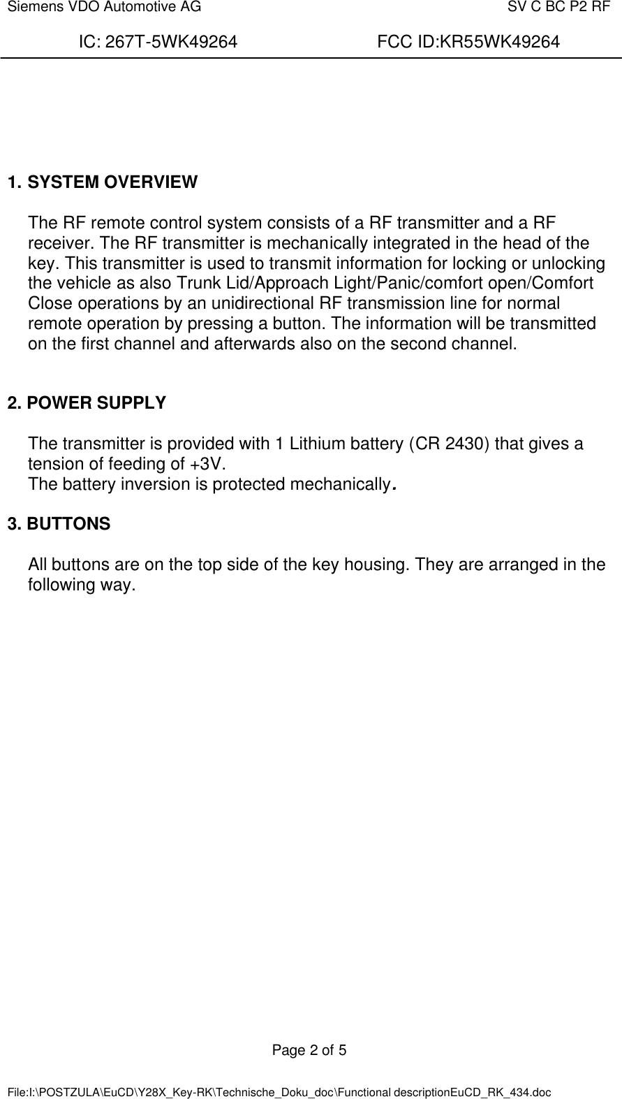  Siemens VDO Automotive AG    SV C BC P2 RF  IC: 267T-5WK49264                FCC ID:KR55WK49264  Page 2 of 5   File:I:\POSTZULA\EuCD\Y28X_Key-RK\Technische_Doku_doc\Functional descriptionEuCD_RK_434.doc          1. SYSTEM OVERVIEW  The RF remote control system consists of a RF transmitter and a RF receiver. The RF transmitter is mechanically integrated in the head of the key. This transmitter is used to transmit information for locking or unlocking the vehicle as also Trunk Lid/Approach Light/Panic/comfort open/Comfort Close operations by an unidirectional RF transmission line for normal remote operation by pressing a button. The information will be transmitted on the first channel and afterwards also on the second channel.    2. POWER SUPPLY  The transmitter is provided with 1 Lithium battery (CR 2430) that gives a tension of feeding of +3V.  The battery inversion is protected mechanically.  3. BUTTONS  All buttons are on the top side of the key housing. They are arranged in the following way.  