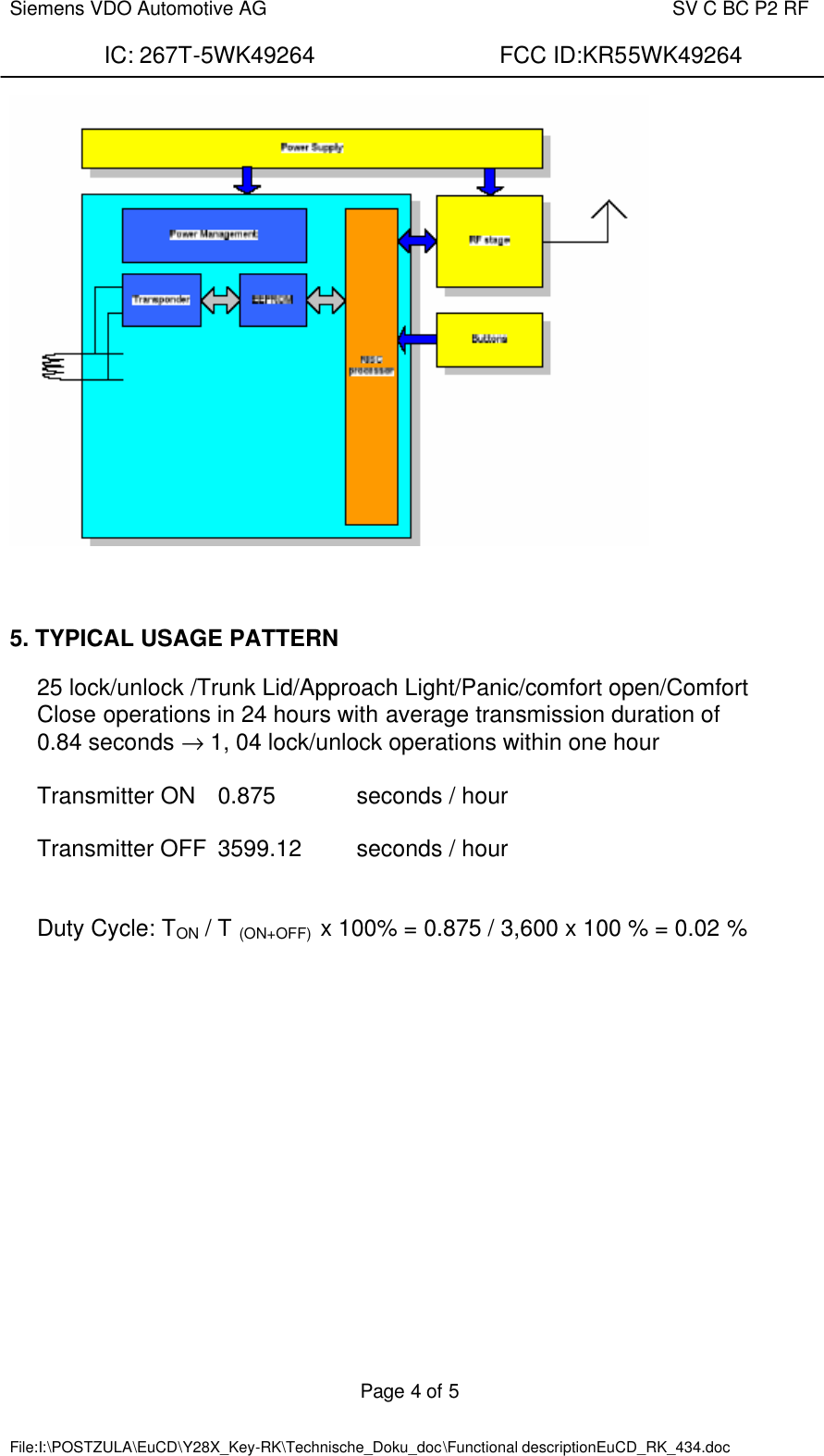  Siemens VDO Automotive AG    SV C BC P2 RF  IC: 267T-5WK49264                FCC ID:KR55WK49264  Page 4 of 5   File:I:\POSTZULA\EuCD\Y28X_Key-RK\Technische_Doku_doc\Functional descriptionEuCD_RK_434.doc         5. TYPICAL USAGE PATTERN  25 lock/unlock /Trunk Lid/Approach Light/Panic/comfort open/Comfort Close operations in 24 hours with average transmission duration of  0.84 seconds → 1, 04 lock/unlock operations within one hour  Transmitter ON  0.875    seconds / hour  Transmitter OFF  3599.12  seconds / hour   Duty Cycle: TON / T (ON+OFF)  x 100% = 0.875 / 3,600 x 100 % = 0.02 %  