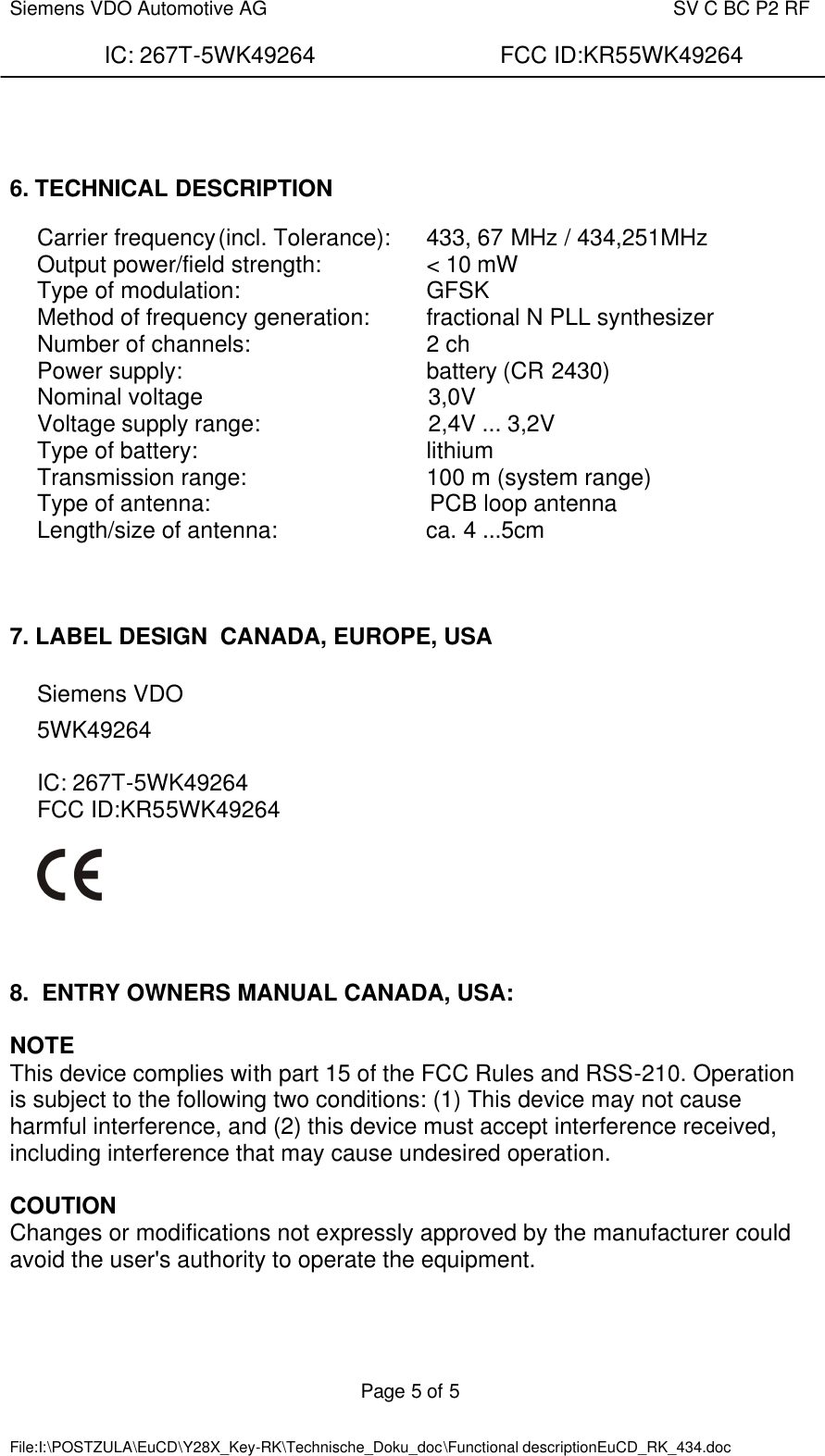  Siemens VDO Automotive AG    SV C BC P2 RF  IC: 267T-5WK49264                FCC ID:KR55WK49264  Page 5 of 5   File:I:\POSTZULA\EuCD\Y28X_Key-RK\Technische_Doku_doc\Functional descriptionEuCD_RK_434.doc        6. TECHNICAL DESCRIPTION  Carrier frequency (incl. Tolerance):  433, 67 MHz / 434,251MHz  Output power/field strength:    &lt; 10 mW Type of modulation:      GFSK Method of frequency generation: fractional N PLL synthesizer Number of channels:      2 ch Power supply:        battery (CR 2430) Nominal voltage                                   3,0V  Voltage supply range:                          2,4V ... 3,2V  Type of battery:    lithium Transmission range:      100 m (system range) Type of antenna:                                  PCB loop antenna  Length/size of antenna:                       ca. 4 ...5cm      7. LABEL DESIGN  CANADA, EUROPE, USA  Siemens VDO  5WK49264  IC: 267T-5WK49264 FCC ID:KR55WK49264      8.  ENTRY OWNERS MANUAL CANADA, USA:  NOTE This device complies with part 15 of the FCC Rules and RSS-210. Operation is subject to the following two conditions: (1) This device may not cause harmful interference, and (2) this device must accept interference received, including interference that may cause undesired operation.  COUTION Changes or modifications not expressly approved by the manufacturer could avoid the user&apos;s authority to operate the equipment.   