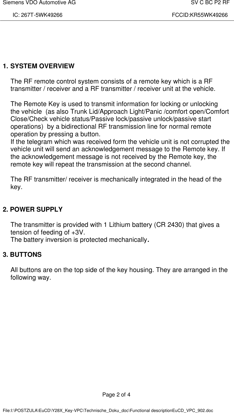  Siemens VDO Automotive AG    SV C BC P2 RF  IC: 267T-5WK49266                                                                        FCCID:KR55WK49266  Page 2 of 4   File:I:\POSTZULA\EuCD\Y28X_Key-VPC\Technische_Doku_doc\Functional descriptionEuCD_VPC_902.doc          1. SYSTEM OVERVIEW  The RF remote control system consists of a remote key which is a RF transmitter / receiver and a RF transmitter / receiver unit at the vehicle.  The Remote Key is used to transmit information for locking or unlocking  the vehicle  (as also Trunk Lid/Approach Light/Panic /comfort open/Comfort Close/Check vehicle status/Passive lock/passive unlock/passive start operations)  by a bidirectional RF transmission line for normal remote operation by pressing a button. If the telegram which was received form the vehicle unit is not corrupted the vehicle unit will send an acknowledgement message to the Remote key. If the acknowledgement message is not received by the Remote key, the remote key will repeat the transmission at the second channel.  The RF transmitter/ receiver is mechanically integrated in the head of the key.    2. POWER SUPPLY  The transmitter is provided with 1 Lithium battery (CR 2430) that gives a tension of feeding of +3V.  The battery inversion is protected mechanically.  3. BUTTONS  All buttons are on the top side of the key housing. They are arranged in the following way.  