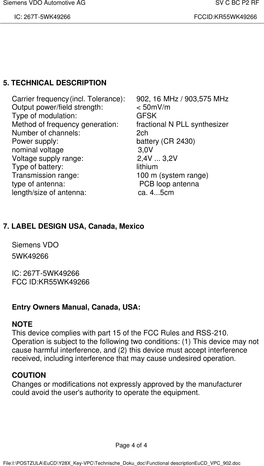  Siemens VDO Automotive AG    SV C BC P2 RF  IC: 267T-5WK49266                                                                        FCCID:KR55WK49266  Page 4 of 4   File:I:\POSTZULA\EuCD\Y28X_Key-VPC\Technische_Doku_doc\Functional descriptionEuCD_VPC_902.doc           5. TECHNICAL DESCRIPTION  Carrier frequency (incl. Tolerance):  902, 16 MHz / 903,575 MHz Output power/field strength:    &lt; 50mV/m Type of modulation:      GFSK  Method of frequency generation: fractional N PLL synthesizer Number of channels:      2ch Power supply:        battery (CR 2430) nominal voltage                                    3,0V  Voltage supply range:                          2,4V ... 3,2V  Type of battery:        lithium Transmission range:      100 m (system range)  type of antenna:                                    PCB loop antenna  length/size of antenna:                         ca. 4...5cm     7. LABEL DESIGN USA, Canada, Mexico  Siemens VDO  5WK49266  IC: 267T-5WK49266     FCC ID:KR55WK49266   Entry Owners Manual, Canada, USA:  NOTE This device complies with part 15 of the FCC Rules and RSS-210. Operation is subject to the following two conditions: (1) This device may not cause harmful interference, and (2) this device must accept interference received, including interference that may cause undesired operation.  COUTION Changes or modifications not expressly approved by the manufacturer could avoid the user&apos;s authority to operate the equipment.  