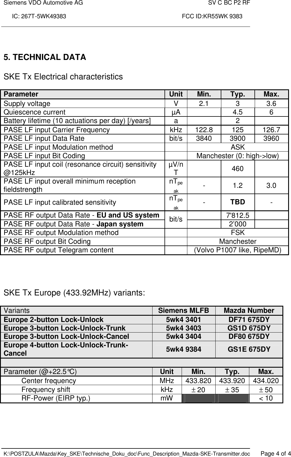 Siemens VDO Automotive AG    SV C BC P2 RF  IC: 267T-5WK49383                                                                      FCC ID:KR55WK 9383    K:\POSTZULA\Mazda\Key_SKE\Technische_Doku_doc\Func_Description_Mazda-SKE-Transmitter.doc   Page 4 of 4    5. TECHNICAL DATA  SKE Tx Electrical characteristics  Parameter Unit Min. Typ. Max. Supply voltage  V  2.1  3  3.6 Quiescence current  µA    4.5  6 Battery lifetime (10 actuations per day) [/years]  a    2   PASE LF input Carrier Frequency  kHz  122.8  125  126.7 PASE LF input Data Rate  bit/s  3840  3900  3960 PASE LF input Modulation method    ASK PASE LF input Bit Coding    Manchester (0: high-&gt;low) PASE LF input coil (resonance circuit) sensitivity @125kHz  µV/nT    460   PASE LF input overall minimum reception fieldstrength  nTpeak -  1.2  3.0 PASE LF input calibrated sensitivity  nTpeak -  TBD - PASE RF output Data Rate - EU and US system   7&apos;812.5   PASE RF output Data Rate - Japan system bit/s   2’000   PASE RF output Modulation method    FSK PASE RF output Bit Coding    Manchester PASE RF output Telegram content    (Volvo P1007 like, RipeMD)     SKE Tx Europe (433.92MHz) variants:  Variants  Siemens MLFB Mazda Number Europe 2-button Lock-Unlock  5wk4 3401 DF71 675DY Europe 3-button Lock-Unlock-Trunk  5wk4 3403 GS1D 675DY Europe 3-button Lock-Unlock-Cancel  5wk4 3404 DF80 675DY Europe 4-button Lock-Unlock-Trunk-Cancel 5wk4 9384 GS1E 675DY  Parameter (@+22.5°C)  Unit Min. Typ. Max. Center frequency  MHz 433.820 433.920 434.020 Frequency shift  kHz ± 20 ± 35  ± 50 RF-Power (EIRP typ.) mW      &lt; 10    