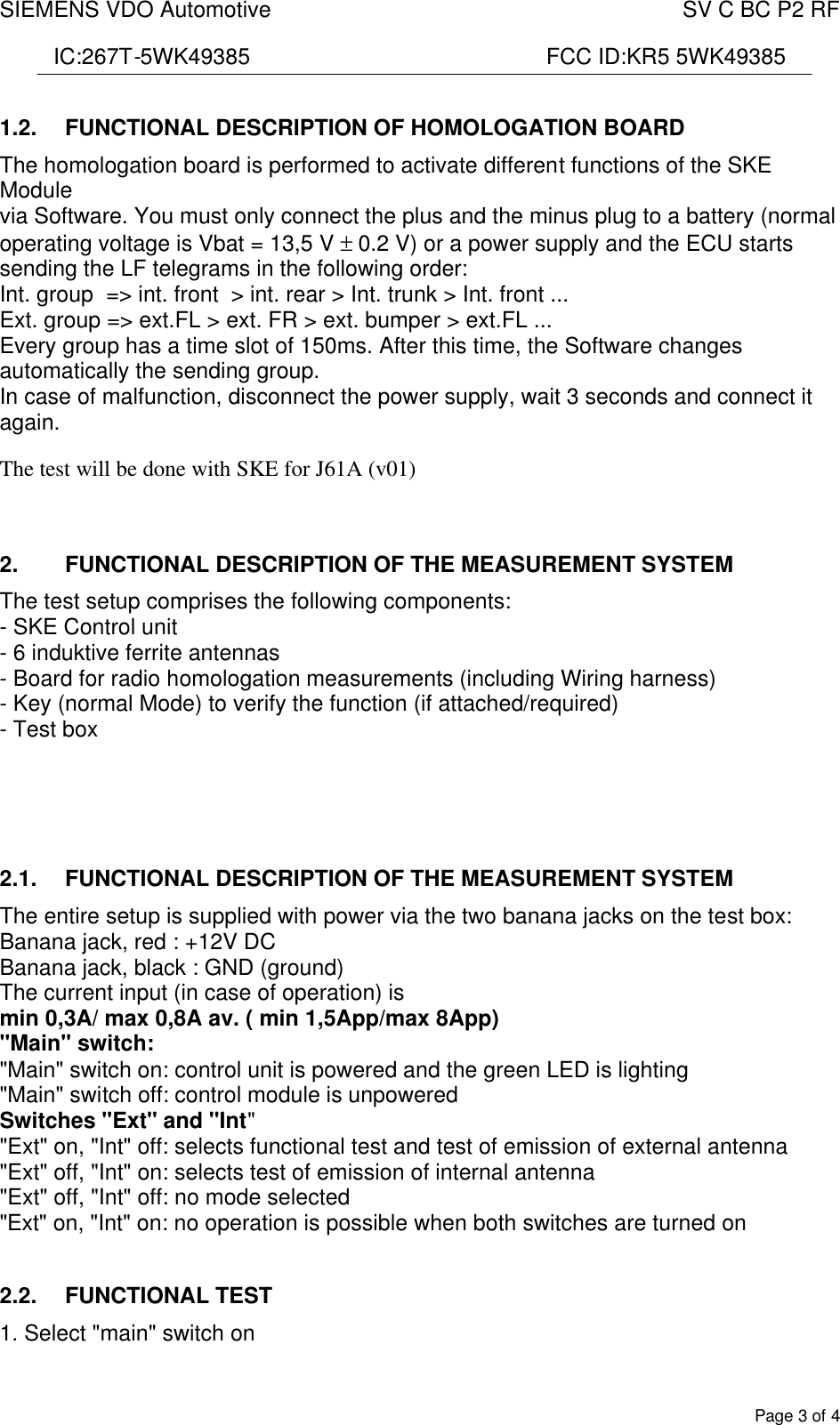 SIEMENS VDO Automotive    SV C BC P2 RF  IC:267T-5WK49385                                                FCC ID:KR5 5WK49385  Page 3 of 4 1.2.  FUNCTIONAL DESCRIPTION OF HOMOLOGATION BOARD The homologation board is performed to activate different functions of the SKE Module via Software. You must only connect the plus and the minus plug to a battery (normal operating voltage is Vbat = 13,5 V ± 0.2 V) or a power supply and the ECU starts sending the LF telegrams in the following order: Int. group  =&gt; int. front  &gt; int. rear &gt; Int. trunk &gt; Int. front ...  Ext. group =&gt; ext.FL &gt; ext. FR &gt; ext. bumper &gt; ext.FL ... Every group has a time slot of 150ms. After this time, the Software changes automatically the sending group. In case of malfunction, disconnect the power supply, wait 3 seconds and connect it again.  The test will be done with SKE for J61A (v01)  2.  FUNCTIONAL DESCRIPTION OF THE MEASUREMENT SYSTEM The test setup comprises the following components: - SKE Control unit - 6 induktive ferrite antennas  - Board for radio homologation measurements (including Wiring harness) - Key (normal Mode) to verify the function (if attached/required) - Test box     2.1.  FUNCTIONAL DESCRIPTION OF THE MEASUREMENT SYSTEM The entire setup is supplied with power via the two banana jacks on the test box: Banana jack, red : +12V DC Banana jack, black : GND (ground) The current input (in case of operation) is min 0,3A/ max 0,8A av. ( min 1,5App/max 8App) &quot;Main&quot; switch: &quot;Main&quot; switch on: control unit is powered and the green LED is lighting &quot;Main&quot; switch off: control module is unpowered Switches &quot;Ext&quot; and &quot;Int&quot; &quot;Ext&quot; on, &quot;Int&quot; off: selects functional test and test of emission of external antenna &quot;Ext&quot; off, &quot;Int&quot; on: selects test of emission of internal antenna &quot;Ext&quot; off, &quot;Int&quot; off: no mode selected &quot;Ext&quot; on, &quot;Int&quot; on: no operation is possible when both switches are turned on  2.2.  FUNCTIONAL TEST 1. Select &quot;main&quot; switch on 