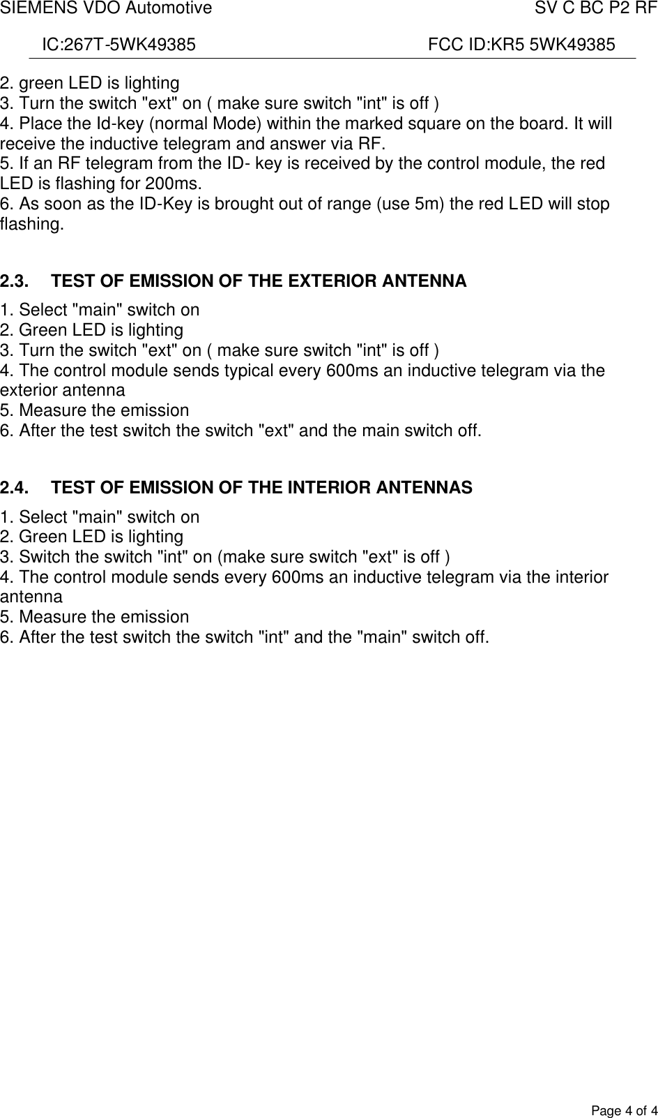 SIEMENS VDO Automotive    SV C BC P2 RF  IC:267T-5WK49385                                                FCC ID:KR5 5WK49385  Page 4 of 4 2. green LED is lighting 3. Turn the switch &quot;ext&quot; on ( make sure switch &quot;int&quot; is off ) 4. Place the Id-key (normal Mode) within the marked square on the board. It will receive the inductive telegram and answer via RF. 5. If an RF telegram from the ID- key is received by the control module, the red LED is flashing for 200ms. 6. As soon as the ID-Key is brought out of range (use 5m) the red LED will stop flashing.  2.3.  TEST OF EMISSION OF THE EXTERIOR ANTENNA 1. Select &quot;main&quot; switch on 2. Green LED is lighting 3. Turn the switch &quot;ext&quot; on ( make sure switch &quot;int&quot; is off ) 4. The control module sends typical every 600ms an inductive telegram via the exterior antenna 5. Measure the emission 6. After the test switch the switch &quot;ext&quot; and the main switch off.  2.4.  TEST OF EMISSION OF THE INTERIOR ANTENNAS 1. Select &quot;main&quot; switch on 2. Green LED is lighting 3. Switch the switch &quot;int&quot; on (make sure switch &quot;ext&quot; is off ) 4. The control module sends every 600ms an inductive telegram via the interior antenna 5. Measure the emission 6. After the test switch the switch &quot;int&quot; and the &quot;main&quot; switch off.    