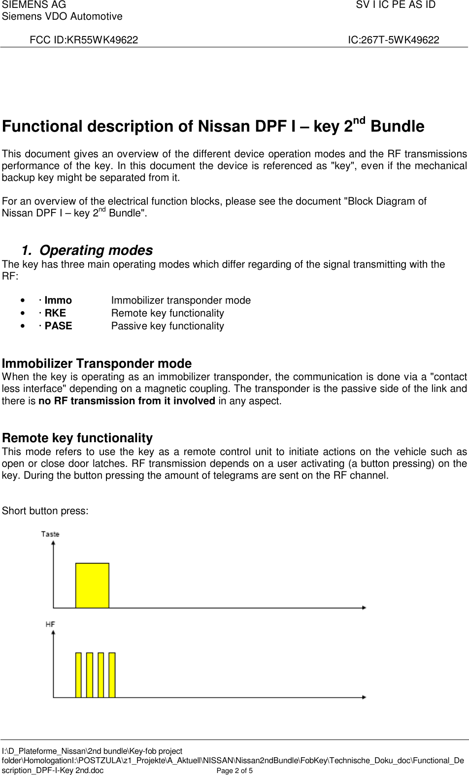 SIEMENS AG  SV I IC PE AS IDSiemens VDO AutomotiveFCC ID:KR55WK49622                    IC:267T-5WK49622I:\D_Plateforme_Nissan\2nd bundle\Key-fob project folder\HomologationI:\POSTZULA\z1_Projekte\A_Aktuell\NISSAN\Nissan2ndBundle\FobKey\Technische_Doku_doc\Functional_Description_DPF-I-Key 2nd.doc Page 2of 5Functional description of Nissan DPF I –key 2nd BundleThis document gives an overview of the different device operation modes and the RF transmissions performance of the key. In this document the device is referenced as &quot;key&quot;, even if the mechanical backup key might be separated from it.For an overview of the electrical function blocks, please see the document &quot;Block Diagram ofNissan DPF I –key 2nd Bundle&quot;.1. Operating modesThe key has three main operating modes which differ regarding of the signal transmitting with theRF:•· Immo Immobilizer transponder mode•· RKE Remote key functionality•· PASE Passive key functionalityImmobilizer Transponder modeWhen the key is operating as an immobilizer transponder, the communication is done via a &quot;contact less interface&quot; depending on a magnetic coupling. The transponder is the passive side of the link and there is no RF transmission from it involved in any aspect.Remote key functionalityThis mode refers to use the key as a remote control unit to initiate actions on the vehicle such as open or close door latches. RF transmission depends on a user activating (a button pressing) on the key. During the button pressing the amount of telegrams are sent on the RF channel.Short button press: