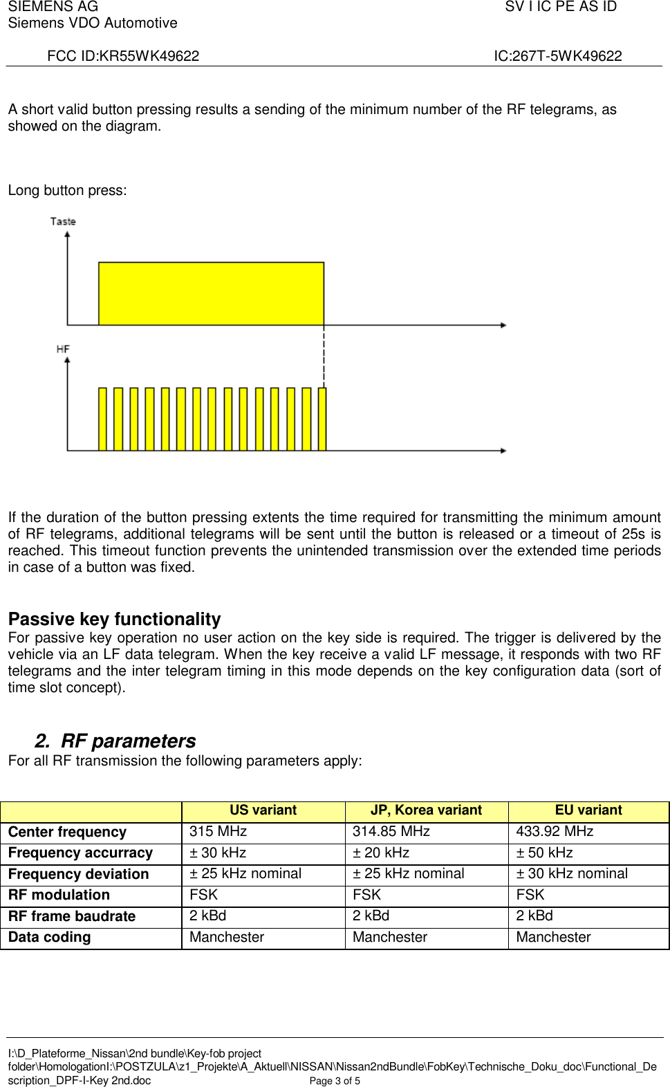 SIEMENS AG  SV I IC PE AS IDSiemens VDO AutomotiveFCC ID:KR55WK49622                    IC:267T-5WK49622I:\D_Plateforme_Nissan\2nd bundle\Key-fob project folder\HomologationI:\POSTZULA\z1_Projekte\A_Aktuell\NISSAN\Nissan2ndBundle\FobKey\Technische_Doku_doc\Functional_Description_DPF-I-Key 2nd.doc Page 3of 5A short valid button pressing results a sending of the minimum number of the RF telegrams, as showed on the diagram.Long button press:If the duration of the button pressing extents the time required for transmitting the minimum amount of RF telegrams, additional telegrams will be sent until the button is released or a timeout of 25s is reached. This timeout function prevents the unintended transmission over the extended time periods in case of a button was fixed.Passive key functionalityFor passive key operation no user action on the key side is required. The trigger is delivered by the vehicle via an LF data telegram. When the key receive a valid LF message, it responds with two RF telegrams and the inter telegram timing in this mode depends on the key configuration data (sort of time slot concept).2. RF parametersFor all RF transmission the following parameters apply:US variant  JP, Korea variant  EU variantCenter frequency  315 MHz  314.85 MHz 433.92 MHzFrequency accurracy  ± 30 kHz ± 20 kHz ± 50 kHzFrequency deviation  ± 25 kHz nominal  ± 25 kHz nominal ± 30 kHz nominalRF modulation  FSK FSK FSKRF frame baudrate 2 kBd 2 kBd 2 kBdData coding Manchester Manchester Manchester