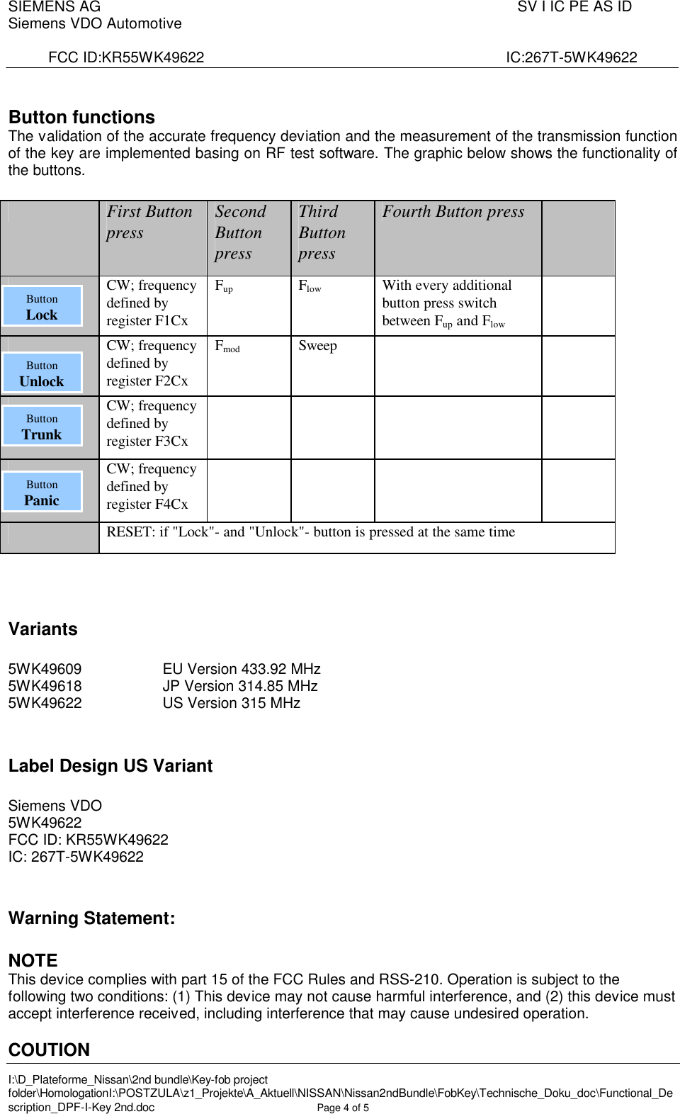 SIEMENS AG  SV I IC PE AS IDSiemens VDO AutomotiveFCC ID:KR55WK49622                    IC:267T-5WK49622I:\D_Plateforme_Nissan\2nd bundle\Key-fob project folder\HomologationI:\POSTZULA\z1_Projekte\A_Aktuell\NISSAN\Nissan2ndBundle\FobKey\Technische_Doku_doc\Functional_Description_DPF-I-Key 2nd.doc Page 4of 5Button functionsThe validation of the accurate frequency deviation and the measurement of the transmission function of the key are implemented basing on RF test software. The graphic below shows the functionality of the buttons.First Button press Second Button pressThird Button pressFourth Button pressCW; frequency defined by register F1CxFup Flow With every additional button press switch between Fup and FlowCW; frequency defined by register F2CxFmod SweepCW; frequency defined by register F3CxCW; frequency defined by register F4CxRESET: if &quot;Lock&quot;-and &quot;Unlock&quot;-button is pressed at the same timeVariants5WK49609                EU Version 433.92 MHz5WK49618                   JP Version 314.85 MHz5WK49622                   US Version 315 MHzLabel Design US VariantSiemens VDO5WK49622FCC ID: KR55WK49622IC: 267T-5WK49622Warning Statement:NOTEThis device complies with part 15 of the FCC Rules and RSS-210. Operation is subject to the following two conditions: (1) This device may not cause harmful interference, and (2) this device must accept interference received, including interference that may cause undesired operation.COUTIONButtonLockButtonUnlockButtonTrunkButtonPanic