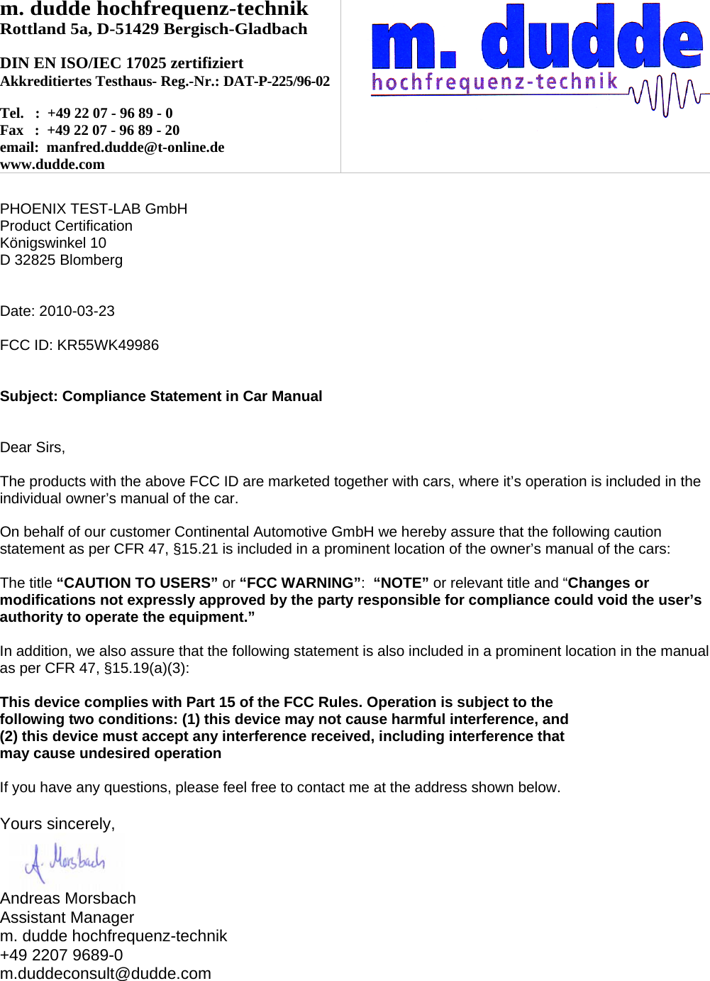 m. dudde hochfrequenz-technik Rottland 5a, D-51429 Bergisch-Gladbach  DIN EN ISO/IEC 17025 zertifiziert Akkreditiertes Testhaus- Reg.-Nr.: DAT-P-225/96-02  Tel.   :  +49 22 07 - 96 89 - 0 Fax   :  +49 22 07 - 96 89 - 20 email:  manfred.dudde@t-online.de www.dudde.com    PHOENIX TEST-LAB GmbH Product Certification Königswinkel 10 D 32825 Blomberg   Date: 2010-03-23  FCC ID: KR55WK49986   Subject: Compliance Statement in Car Manual   Dear Sirs,  The products with the above FCC ID are marketed together with cars, where it’s operation is included in the individual owner’s manual of the car.  On behalf of our customer Continental Automotive GmbH we hereby assure that the following caution statement as per CFR 47, §15.21 is included in a prominent location of the owner’s manual of the cars:  The title “CAUTION TO USERS” or “FCC WARNING”:  “NOTE” or relevant title and “Changes or modifications not expressly approved by the party responsible for compliance could void the user’s authority to operate the equipment.”   In addition, we also assure that the following statement is also included in a prominent location in the manual as per CFR 47, §15.19(a)(3):  This device complies with Part 15 of the FCC Rules. Operation is subject to the following two conditions: (1) this device may not cause harmful interference, and (2) this device must accept any interference received, including interference that may cause undesired operation  If you have any questions, please feel free to contact me at the address shown below.  Yours sincerely,    Andreas Morsbach Assistant Manager m. dudde hochfrequenz-technik +49 2207 9689-0 m.duddeconsult@dudde.com 