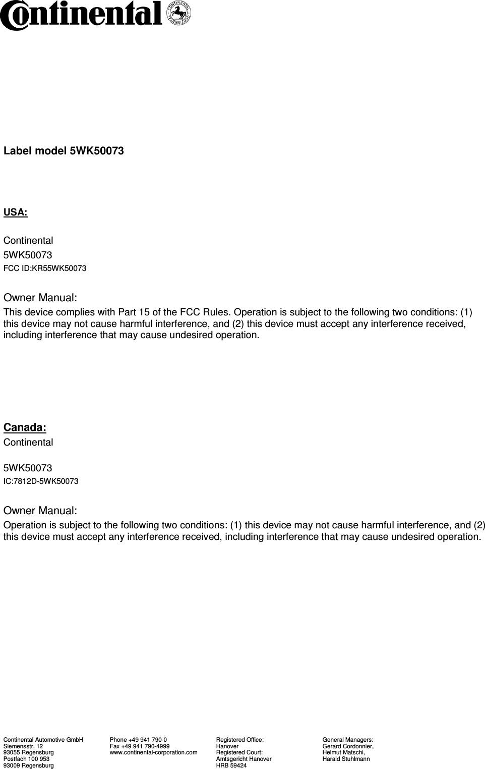   Continental Automotive GmbH Siemensstr. 12 93055 Regensburg Postfach 100 953 93009 Regensburg   Phone +49 941 790-0 Fax +49 941 790-4999 www.continental-corporation.com Registered Office: Hanover Registered Court: Amtsgericht Hanover HRB 59424  General Managers: Gerard Cordonnier, Helmut Matschi, Harald Stuhlmann    Label model 5WK50073    USA:  Continental       5WK50073         FCC ID:KR55WK50073       Owner Manual: This device complies with Part 15 of the FCC Rules. Operation is subject to the following two conditions: (1) this device may not cause harmful interference, and (2) this device must accept any interference received, including interference that may cause undesired operation.      Canada: Continental           5WK50073         IC:7812D-5WK50073      Owner Manual: Operation is subject to the following two conditions: (1) this device may not cause harmful interference, and (2) this device must accept any interference received, including interference that may cause undesired operation.  