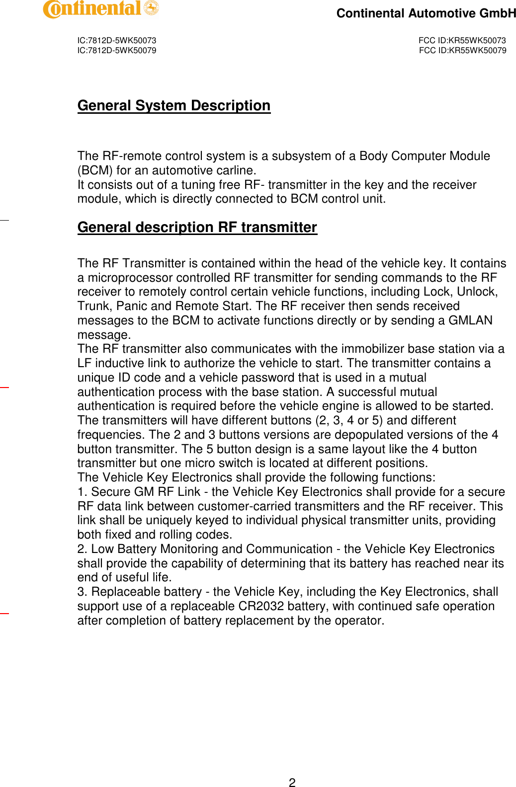 IC:7812D-5WK50073FCC ID:KR55WK50073IC:7812D-5WK50079FCC ID:KR55WK50079Continental Automotive GmbH2General System DescriptionThe RF-remote control system is a subsystem of a Body Computer Module(BCM) for an automotive carline.It consists out of a tuning free RF-transmitter in the key and the receivermodule, which is directly connected to BCM control unit.General description RF transmitterThe RF Transmitter is contained within the head of the vehicle key. It containsa microprocessor controlled RF transmitter for sending commands to the RFreceiver to remotely control certain vehicle functions, including Lock, Unlock,Trunk, Panic and Remote Start. The RF receiver then sends receivedmessages to the BCM to activate functions directly or by sending a GMLANmessage.The RF transmitter also communicates with the immobilizer base station via aLF inductive link to authorize the vehicle to start. The transmitter contains aunique ID code and a vehicle password that is used in a mutualauthentication process with the base station. A successful mutualauthentication is required before the vehicle engine is allowed to be started.The transmitters will have different buttons (2, 3, 4 or 5) and differentfrequencies. The 2 and 3 buttons versions are depopulated versions of the 4button transmitter. The 5 button design is a same layout like the 4 buttontransmitter but one micro switch is located at different positions.The Vehicle Key Electronics shall provide the following functions:1. Secure GM RF Link-the Vehicle Key Electronics shall provide for a secureRF data link between customer-carried transmitters and the RF receiver. Thislink shall be uniquely keyed to individual physical transmitter units, providingbothfixed and rolling codes.2. Low Battery Monitoring and Communication-the Vehicle Key Electronicsshall provide the capability of determining that its battery has reached near itsend of useful life.3. Replaceable battery-the Vehicle Key, including the Key Electronics, shallsupport use of a replaceable CR2032 battery, with continued safe operationafter completion of battery replacement by the operator.