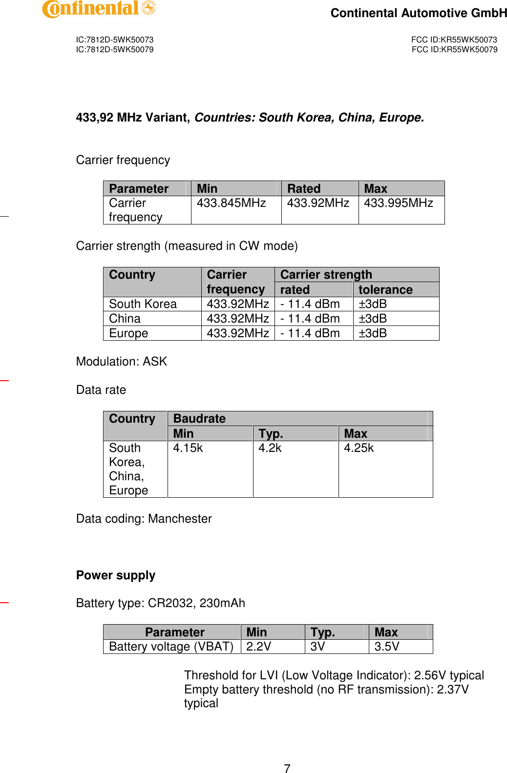 IC:7812D-5WK50073FCC ID:KR55WK50073IC:7812D-5WK50079FCC ID:KR55WK50079Continental Automotive GmbH7433,92 MHz Variant,Countries: South Korea, China, Europe.Carrier frequencyParameterMinRatedMaxCarrierfrequency433.845MHz433.92MHz433.995MHzCarrier strength (measured in CW mode)Carrier strengthCountryCarrierfrequencyratedtoleranceSouth Korea433.92MHz-11.4 dBm±3dBChina433.92MHz-11.4 dBm±3dBEurope433.92MHz-11.4 dBm±3dBModulation: ASKData rateBaudrateCountryMinTyp.MaxSouthKorea,China,Europe4.15k4.2k4.25kData coding: ManchesterPower supplyBattery type: CR2032, 230mAhParameterMinTyp.MaxBattery voltage (VBAT)2.2V3V3.5VThreshold for LVI (Low Voltage Indicator): 2.56V typicalEmpty battery threshold (no RF transmission): 2.37Vtypical