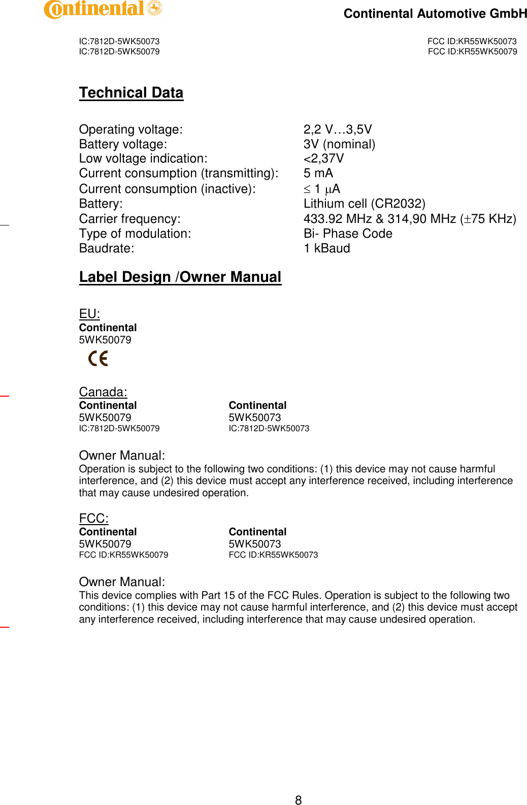 IC:7812D-5WK50073FCC ID:KR55WK50073IC:7812D-5WK50079FCC ID:KR55WK50079Continental Automotive GmbH8Technical DataOperating voltage:2,2 V…3,5VBattery voltage:3V (nominal)Low voltage indication:&lt;2,37VCurrent consumption (transmitting):5 mACurrent consumption (inactive):1ABattery:Lithium cell (CR2032)Carrier frequency:433.92 MHz &amp; 314,90 MHz (75 KHz)Type of modulation:Bi-Phase CodeBaudrate:1 kBaudLabel Design /Owner ManualEU:Continental5WK50079Canada:ContinentalContinental5WK500795WK50073IC:7812D-5WK50079IC:7812D-5WK50073Owner Manual:Operation is subject to the following two conditions: (1) this device may not cause harmfulinterference, and (2) this device must accept any interference received, including interferencethat may cause undesired operation.FCC:ContinentalContinental5WK500795WK50073FCC ID:KR55WK50079FCC ID:KR55WK50073Owner Manual:This device complies with Part 15 of the FCC Rules. Operation is subject to the following twoconditions: (1) this device may not cause harmful interference, and (2) this device must acceptany interference received, including interference that may cause undesired operation.