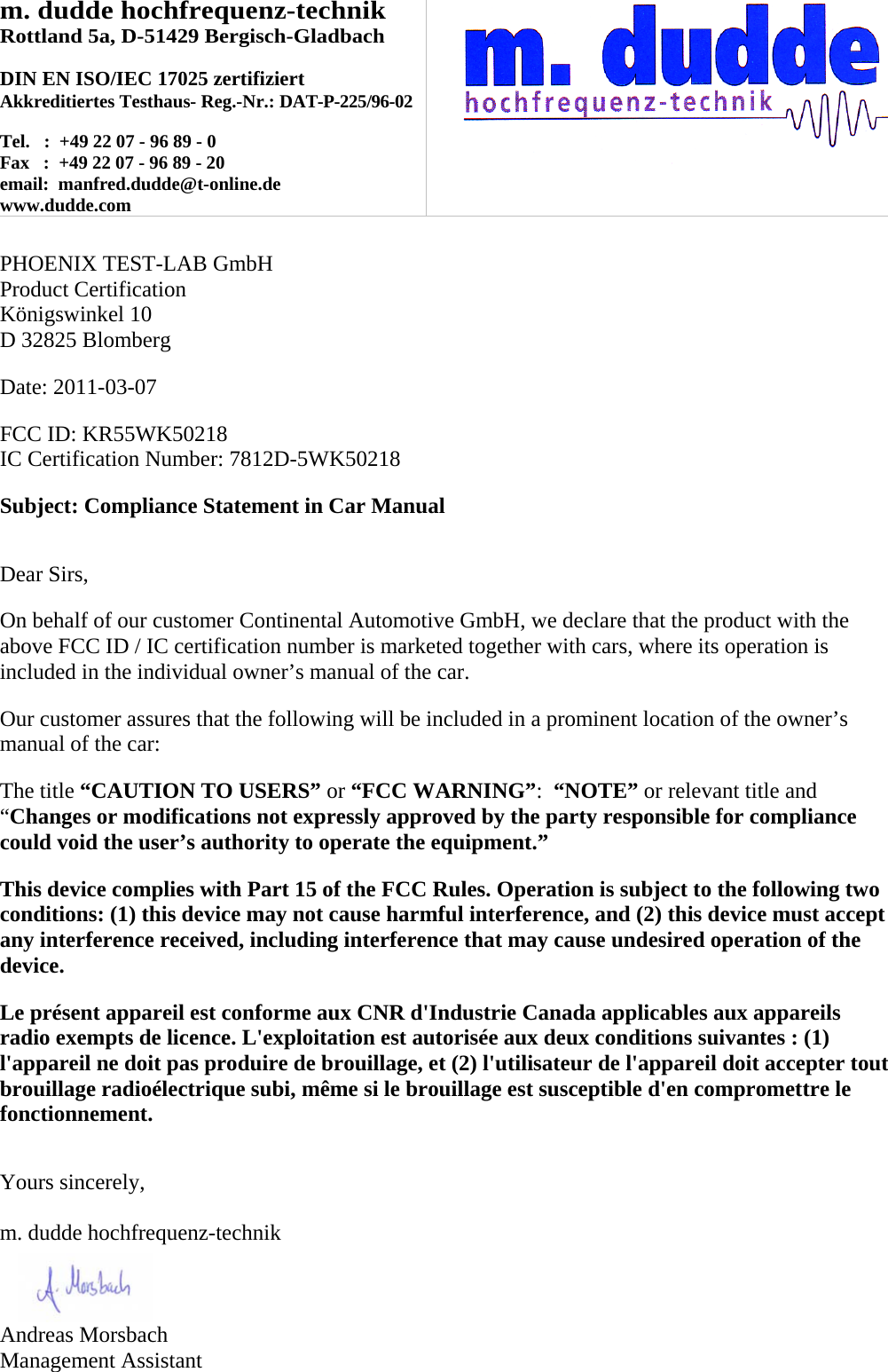 m. dudde hochfrequenz-technik Rottland 5a, D-51429 Bergisch-Gladbach  DIN EN ISO/IEC 17025 zertifiziert Akkreditiertes Testhaus- Reg.-Nr.: DAT-P-225/96-02  Tel.   :  +49 22 07 - 96 89 - 0 Fax   :  +49 22 07 - 96 89 - 20 email:  manfred.dudde@t-online.de www.dudde.com    PHOENIX TEST-LAB GmbH Product Certification Königswinkel 10 D 32825 Blomberg  Date: 2011-03-07  FCC ID: KR55WK50218 IC Certification Number: 7812D-5WK50218  Subject: Compliance Statement in Car Manual   Dear Sirs,  On behalf of our customer Continental Automotive GmbH, we declare that the product with the above FCC ID / IC certification number is marketed together with cars, where its operation is included in the individual owner’s manual of the car.  Our customer assures that the following will be included in a prominent location of the owner’s manual of the car:  The title “CAUTION TO USERS” or “FCC WARNING”:  “NOTE” or relevant title and “Changes or modifications not expressly approved by the party responsible for compliance could void the user’s authority to operate the equipment.”   This device complies with Part 15 of the FCC Rules. Operation is subject to the following two conditions: (1) this device may not cause harmful interference, and (2) this device must accept any interference received, including interference that may cause undesired operation of the device.  Le présent appareil est conforme aux CNR d&apos;Industrie Canada applicables aux appareils radio exempts de licence. L&apos;exploitation est autorisée aux deux conditions suivantes : (1) l&apos;appareil ne doit pas produire de brouillage, et (2) l&apos;utilisateur de l&apos;appareil doit accepter tout brouillage radioélectrique subi, même si le brouillage est susceptible d&apos;en compromettre le fonctionnement.   Yours sincerely,  m. dudde hochfrequenz-technik    Andreas Morsbach Management Assistant 