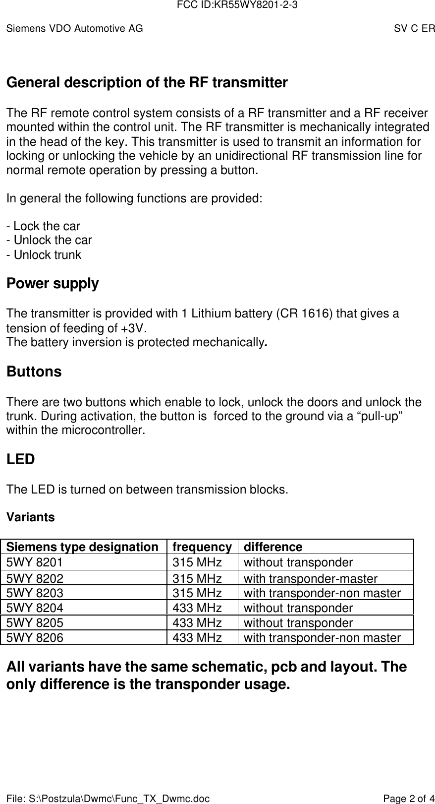 Siemens VDO Automotive AG SV C ERFile: S:\Postzula\Dwmc\Func_TX_Dwmc.doc Page 2 of 4General description of the RF transmitterThe RF remote control system consists of a RF transmitter and a RF receivermounted within the control unit. The RF transmitter is mechanically integratedin the head of the key. This transmitter is used to transmit an information forlocking or unlocking the vehicle by an unidirectional RF transmission line fornormal remote operation by pressing a button.In general the following functions are provided:- Lock the car- Unlock the car- Unlock trunkPower supplyThe transmitter is provided with 1 Lithium battery (CR 1616) that gives atension of feeding of +3V.The battery inversion is protected mechanically.ButtonsThere are two buttons which enable to lock, unlock the doors and unlock thetrunk. During activation, the button is  forced to the ground via a “pull-up”within the microcontroller.LEDThe LED is turned on between transmission blocks.VariantsSiemens type designation frequency difference5WY 8201 315 MHz without transponder5WY 8202 315 MHz with transponder-master5WY 8203 315 MHz with transponder-non master5WY 8204 433 MHz without transponder5WY 8205 433 MHz without transponder5WY 8206 433 MHz with transponder-non masterAll variants have the same schematic, pcb and layout. Theonly difference is the transponder usage.FCC ID:KR55WY8201-2-3