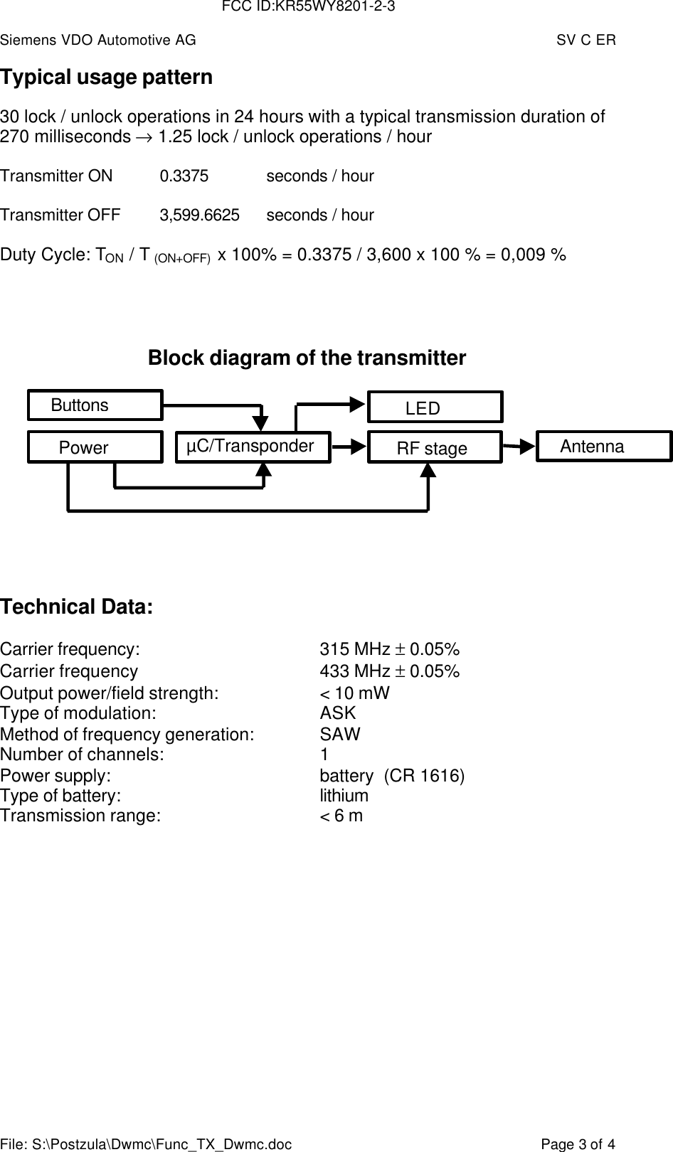 Siemens VDO Automotive AG SV C ERFile: S:\Postzula\Dwmc\Func_TX_Dwmc.doc Page 3 of 4Typical usage pattern30 lock / unlock operations in 24 hours with a typical transmission duration of270 milliseconds → 1.25 lock / unlock operations / hourTransmitter ON 0.3375 seconds / hourTransmitter OFF 3,599.6625 seconds / hourDuty Cycle: TON / T (ON+OFF)  x 100% = 0.3375 / 3,600 x 100 % = 0,009 %Block diagram of the transmitterTechnical Data:Carrier frequency: 315 MHz ± 0.05%Carrier frequency 433 MHz ± 0.05%Output power/field strength: &lt; 10 mWType of modulation: ASKMethod of frequency generation: SAWNumber of channels: 1Power supply: battery  (CR 1616)Type of battery: lithiumTransmission range: &lt; 6 mLEDAntennaRF stageµC/TransponderPowerButtonsFCC ID:KR55WY8201-2-3