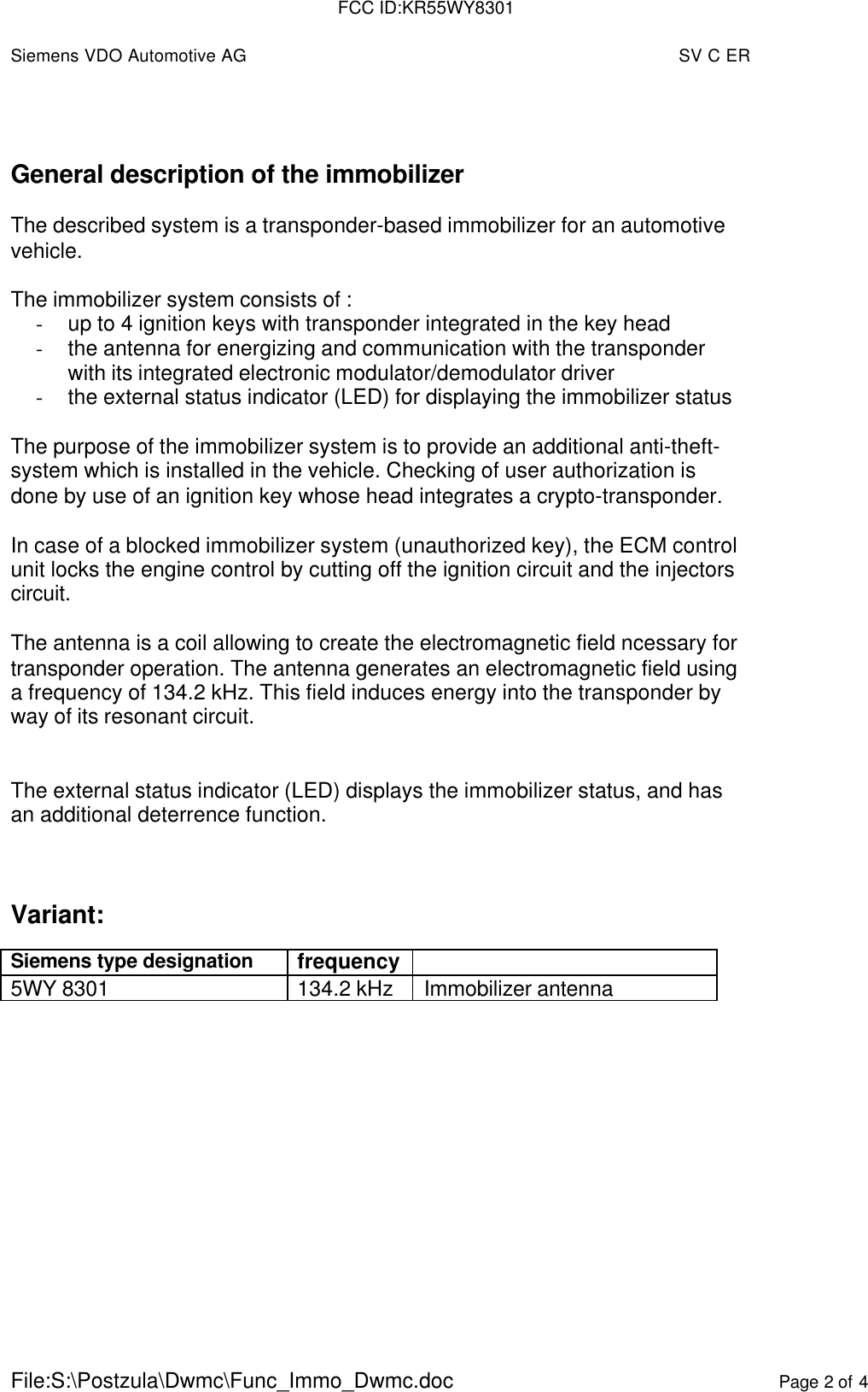 Siemens VDO Automotive AG SV C ERFile:S:\Postzula\Dwmc\Func_Immo_Dwmc.doc Page 2 of 4General description of the immobilizerThe described system is a transponder-based immobilizer for an automotivevehicle.The immobilizer system consists of :- up to 4 ignition keys with transponder integrated in the key head- the antenna for energizing and communication with the transponderwith its integrated electronic modulator/demodulator driver- the external status indicator (LED) for displaying the immobilizer statusThe purpose of the immobilizer system is to provide an additional anti-theft-system which is installed in the vehicle. Checking of user authorization isdone by use of an ignition key whose head integrates a crypto-transponder.In case of a blocked immobilizer system (unauthorized key), the ECM controlunit locks the engine control by cutting off the ignition circuit and the injectorscircuit.The antenna is a coil allowing to create the electromagnetic field ncessary fortransponder operation. The antenna generates an electromagnetic field usinga frequency of 134.2 kHz. This field induces energy into the transponder byway of its resonant circuit.The external status indicator (LED) displays the immobilizer status, and hasan additional deterrence function.Variant:Siemens type designation frequency5WY 8301 134.2 kHz Immobilizer antennaFCC ID:KR55WY8301