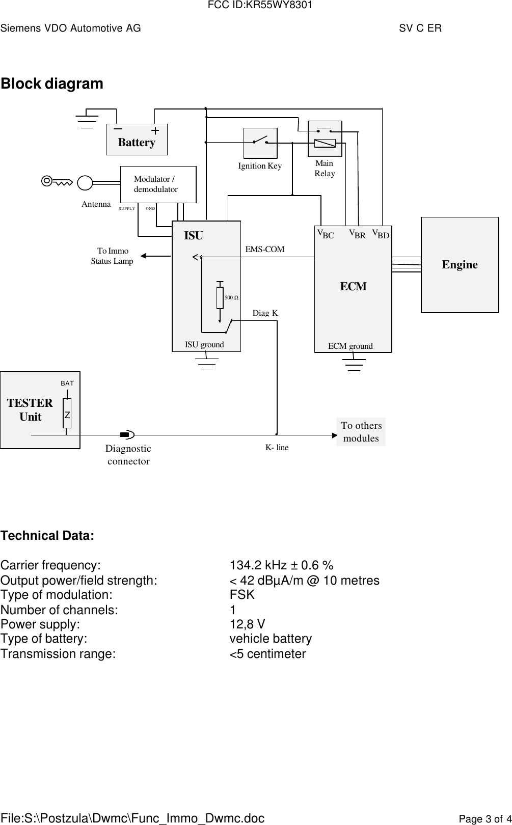 Siemens VDO Automotive AG SV C ERFile:S:\Postzula\Dwmc\Func_Immo_Dwmc.doc Page 3 of 4Block diagramIgnition KeyAntennaBatteryK- lineISUECMVBDECM groundEMS-COMEngineTo othersmodulesISU groundTESTERUnitBATZDiagnosticconnectorTo ImmoStatus LampMainRelayVBRVBC500  ΩModulator /demodulatorGNDSUPPLYDiag KTechnical Data:Carrier frequency: 134.2 kHz ± 0.6 %Output power/field strength: &lt; 42 dBµA/m @ 10 metresType of modulation: FSKNumber of channels: 1Power supply: 12,8 VType of battery: vehicle batteryTransmission range: &lt;5 centimeterFCC ID:KR55WY8301