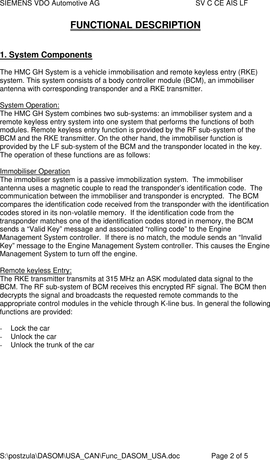 SIEMENS VDO Automotive AG    SV C CE AIS LF S:\postzula\DASOM\USA_CAN\Func_DASOM_USA.doc       Page 2 of 5 FUNCTIONAL DESCRIPTION   1. System Components  The HMC GH System is a vehicle immobilisation and remote keyless entry (RKE) system. This system consists of a body controller module (BCM), an immobiliser antenna with corresponding transponder and a RKE transmitter.  System Operation: The HMC GH System combines two sub-systems: an immobiliser system and a remote keyless entry system into one system that performs the functions of both modules. Remote keyless entry function is provided by the RF sub-system of the BCM and the RKE transmitter. On the other hand, the immobiliser function is provided by the LF sub-system of the BCM and the transponder located in the key. The operation of these functions are as follows:  Immobiliser Operation The immobiliser system is a passive immobilization system.  The immobiliser antenna uses a magnetic couple to read the transponder’s identification code.  The communication between the immobiliser and transponder is encrypted.  The BCM compares the identification code received from the transponder with the identification codes stored in its non-volatile memory.  If the identification code from the transponder matches one of the identification codes stored in memory, the BCM sends a “Valid Key” message and associated “rolling code” to the Engine Management System controller.  If there is no match, the module sends an “Invalid Key” message to the Engine Management System controller. This causes the Engine Management System to turn off the engine.  Remote keyless Entry: The RKE transmitter transmits at 315 MHz an ASK modulated data signal to the BCM. The RF sub-system of BCM receives this encrypted RF signal. The BCM then decrypts the signal and broadcasts the requested remote commands to the appropriate control modules in the vehicle through K-line bus. In general the following functions are provided:  -  Lock the car -  Unlock the car -  Unlock the trunk of the car  