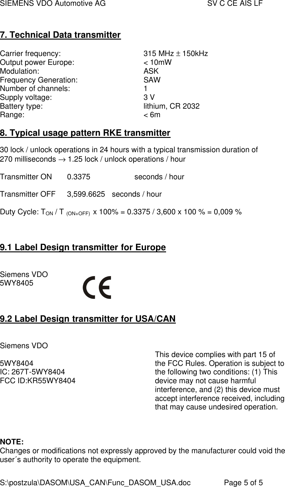 SIEMENS VDO Automotive AG    SV C CE AIS LF S:\postzula\DASOM\USA_CAN\Func_DASOM_USA.doc       Page 5 of 5  7. Technical Data transmitter  Carrier frequency:    315 MHz ± 150kHz Output power Europe:    &lt; 10mW Modulation:    ASK Frequency Generation:    SAW Number of channels:    1 Supply voltage:    3 V Battery type:    lithium, CR 2032 Range:    &lt; 6m  8. Typical usage pattern RKE transmitter  30 lock / unlock operations in 24 hours with a typical transmission duration of  270 milliseconds → 1.25 lock / unlock operations / hour  Transmitter ON  0.3375    seconds / hour  Transmitter OFF  3,599.6625  seconds / hour  Duty Cycle: TON / T (ON+OFF)  x 100% = 0.3375 / 3,600 x 100 % = 0,009 %   9.1 Label Design transmitter for Europe   Siemens VDO  5WY8405    9.2 Label Design transmitter for USA/CAN              Siemens VDO         5WY8404 IC: 267T-5WY8404 FCC ID:KR55WY8404        This device complies with part 15 of the FCC Rules. Operation is subject to the following two conditions: (1) This device may not cause harmful interference, and (2) this device must accept interference received, including that may cause undesired operation.    NOTE: Changes or modifications not expressly approved by the manufacturer could void the user´s authority to operate the equipment.   