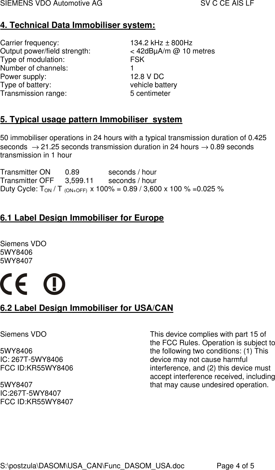 SIEMENS VDO Automotive AG    SV C CE AIS LF S:\postzula\DASOM\USA_CAN\Func_DASOM_USA.doc       Page 4 of 5 4. Technical Data Immobiliser system:   Carrier frequency:        134.2 kHz ± 800Hz Output power/field strength:    &lt; 42dBµA/m @ 10 metres Type of modulation:       FSK Number of channels:      1 Power supply:        12.8 V DC Type of battery:        vehicle battery Transmission range:      5 centimeter   5. Typical usage pattern Immobiliser  system  50 immobiliser operations in 24 hours with a typical transmission duration of 0.425 seconds  → 21.25 seconds transmission duration in 24 hours → 0.89 seconds transmission in 1 hour  Transmitter ON  0.89    seconds / hour Transmitter OFF  3,599.11  seconds / hour Duty Cycle: TON / T (ON+OFF)  x 100% = 0.89 / 3,600 x 100 % =0.025 %    6.1 Label Design Immobiliser for Europe                Siemens VDO            5WY8406 5WY8407      6.2 Label Design Immobiliser for USA/CAN             Siemens VDO         5WY8406 IC: 267T-5WY8406 FCC ID:KR55WY8406  5WY8407 IC:267T-5WY8407 FCC ID:KR55WY8407      This device complies with part 15 of the FCC Rules. Operation is subject to the following two conditions: (1) This device may not cause harmful interference, and (2) this device must accept interference received, including that may cause undesired operation.