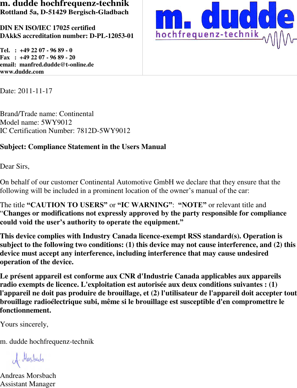 m. dudde hochfrequenz-technik Rottland 5a, D-51429 Bergisch-Gladbach  DIN EN ISO/IEC 17025 certified DAkkS accreditation number: D-PL-12053-01  Tel.   :  +49 22 07 - 96 89 - 0 Fax   :  +49 22 07 - 96 89 - 20 email:  manfred.dudde@t-online.de www.dudde.com     Date: 2011-11-17   Brand/Trade name: Continental Model name: 5WY9012 IC Certification Number: 7812D-5WY9012  Subject: Compliance Statement in the Users Manual   Dear Sirs,  On behalf of our customer Continental Automotive GmbH we declare that they ensure that the following will be included in a prominent location of the owner’s manual of the car:  The title “CAUTION TO USERS” or “IC WARNING”:  “NOTE” or relevant title and “Changes or modifications not expressly approved by the party responsible for compliance could void the user’s authority to operate the equipment.”   This device complies with Industry Canada licence-exempt RSS standard(s). Operation is subject to the following two conditions: (1) this device may not cause interference, and (2) this device must accept any interference, including interference that may cause undesired operation of the device.  Le présent appareil est conforme aux CNR d&apos;Industrie Canada applicables aux appareils radio exempts de licence. L&apos;exploitation est autorisée aux deux conditions suivantes : (1) l&apos;appareil ne doit pas produire de brouillage, et (2) l&apos;utilisateur de l&apos;appareil doit accepter tout brouillage radioélectrique subi, même si le brouillage est susceptible d&apos;en compromettre le fonctionnement.  Yours sincerely,  m. dudde hochfrequenz-technik    Andreas Morsbach Assistant Manager 