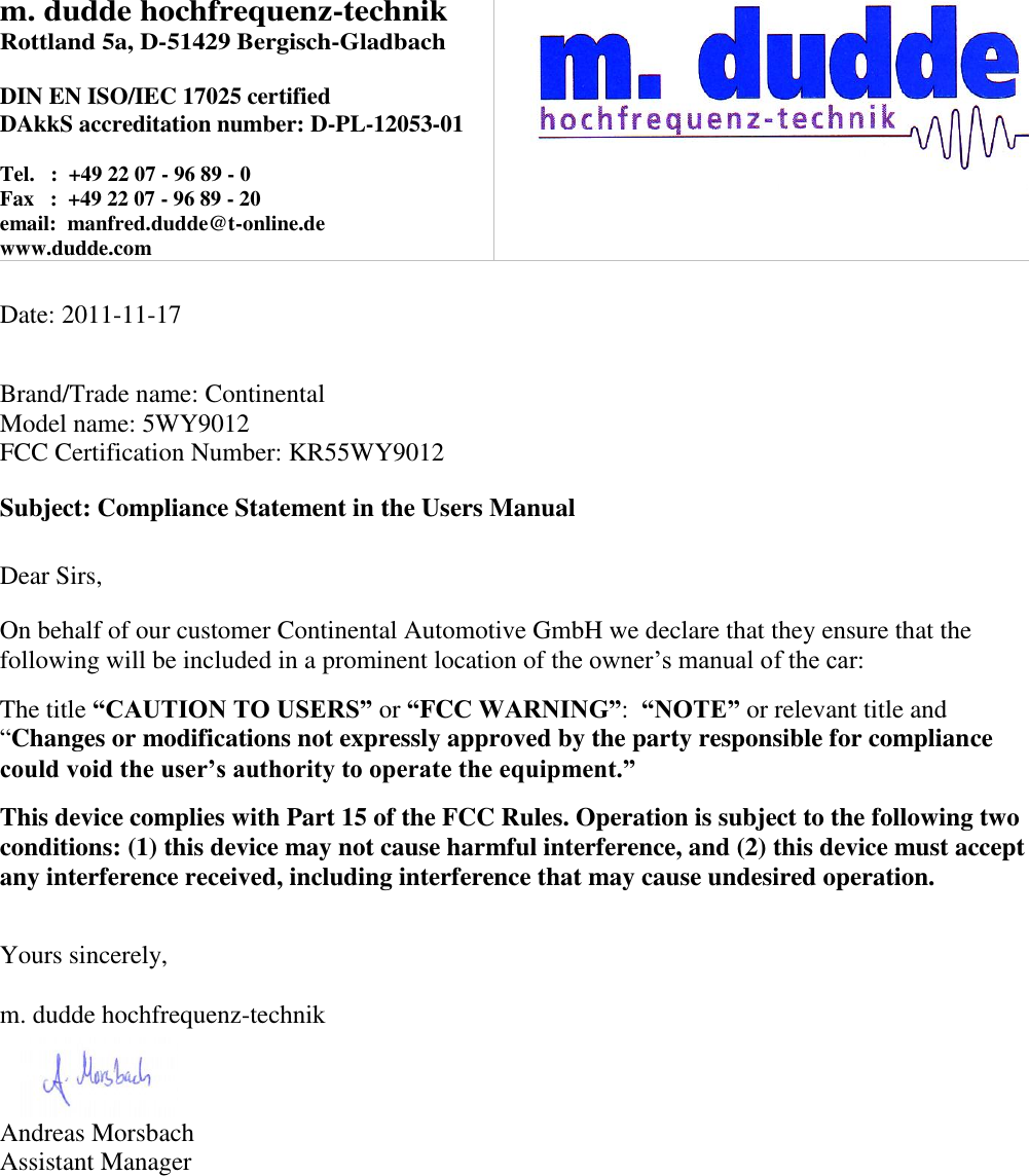 m. dudde hochfrequenz-technik Rottland 5a, D-51429 Bergisch-Gladbach  DIN EN ISO/IEC 17025 certified DAkkS accreditation number: D-PL-12053-01  Tel.   :  +49 22 07 - 96 89 - 0 Fax   :  +49 22 07 - 96 89 - 20 email:  manfred.dudde@t-online.de www.dudde.com    Date: 2011-11-17   Brand/Trade name: Continental Model name: 5WY9012 FCC Certification Number: KR55WY9012  Subject: Compliance Statement in the Users Manual   Dear Sirs,  On behalf of our customer Continental Automotive GmbH we declare that they ensure that the following will be included in a prominent location of the owner’s manual of the car:  The title “CAUTION TO USERS” or “FCC WARNING”:  “NOTE” or relevant title and “Changes or modifications not expressly approved by the party responsible for compliance could void the user’s authority to operate the equipment.”   This device complies with Part 15 of the FCC Rules. Operation is subject to the following two conditions: (1) this device may not cause harmful interference, and (2) this device must accept any interference received, including interference that may cause undesired operation.   Yours sincerely,  m. dudde hochfrequenz-technik    Andreas Morsbach Assistant Manager 