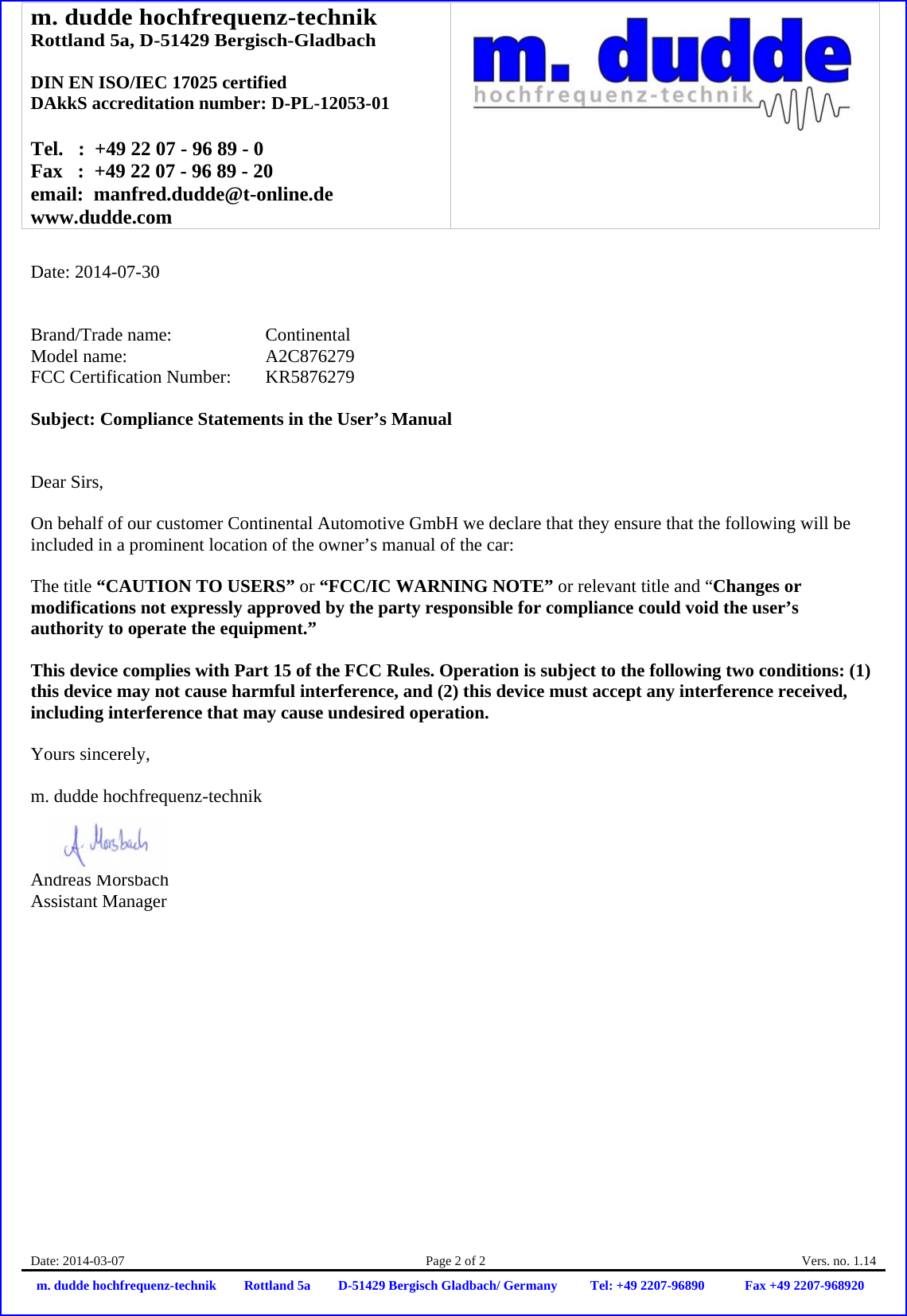 m. dudde hochfrequenz-technik Rottland 5a, D-51429 Bergisch-Gladbach  DIN EN ISO/IEC 17025 certified DAkkS accreditation number: D-PL-12053-01  Tel.   :  +49 22 07 - 96 89 - 0 Fax   :  +49 22 07 - 96 89 - 20 email:  manfred.dudde@t-online.de www.dudde.com  Date: 2014-03-07  Page 2 of 2  Vers. no. 1.14 m. dudde hochfrequenz-technik Rottland 5a D-51429 Bergisch Gladbach/ Germany Tel: +49 2207-96890 Fax +49 2207-968920   Date: 2014-07-30   Brand/Trade name:     Continental Model name:    A2C876279 FCC Certification Number:   KR5876279  Subject: Compliance Statements in the User’s Manual   Dear Sirs,  On behalf of our customer Continental Automotive GmbH we declare that they ensure that the following will be included in a prominent location of the owner’s manual of the car:  The title “CAUTION TO USERS” or “FCC/IC WARNING NOTE” or relevant title and “Changes or modifications not expressly approved by the party responsible for compliance could void the user’s authority to operate the equipment.”   This device complies with Part 15 of the FCC Rules. Operation is subject to the following two conditions: (1) this device may not cause harmful interference, and (2) this device must accept any interference received, including interference that may cause undesired operation.  Yours sincerely,  m. dudde hochfrequenz-technik    Andreas Morsbach Assistant Manager 