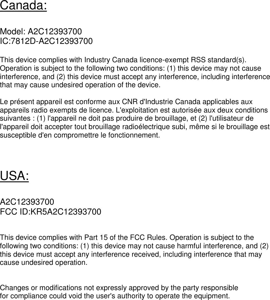    Canada:  Model: A2C12393700 IC:7812D-A2C12393700  This device complies with Industry Canada licence-exempt RSS standard(s). Operation is subject to the following two conditions: (1) this device may not cause interference, and (2) this device must accept any interference, including interference that may cause undesired operation of the device.  Le présent appareil est conforme aux CNR d&apos;Industrie Canada applicables aux appareils radio exempts de licence. L&apos;exploitation est autorisée aux deux conditions suivantes : (1) l&apos;appareil ne doit pas produire de brouillage, et (2) l&apos;utilisateur de l&apos;appareil doit accepter tout brouillage radioélectrique subi, même si le brouillage est susceptible d&apos;en compromettre le fonctionnement.    USA:  A2C12393700 FCC ID:KR5A2C12393700   This device complies with Part 15 of the FCC Rules. Operation is subject to the following two conditions: (1) this device may not cause harmful interference, and (2) this device must accept any interference received, including interference that may cause undesired operation.   Changes or modifications not expressly approved by the party responsible for compliance could void the user&apos;s authority to operate the equipment.  