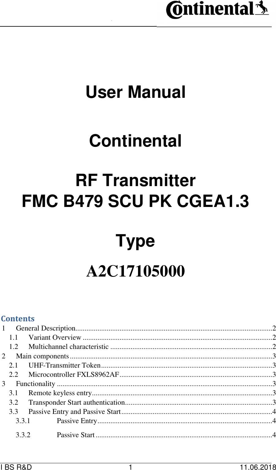   I BS R&amp;D    1    11.06.2018                                     User Manual           Continental          RF Transmitter   FMC B479 SCU PK CGEA1.3         Type      A2C17105000          Contents   1 General Description........................................................................................................... 2 1.1 Variant Overview ....................................................................................................... 2 1.2 Multichannel characteristic ........................................................................................ 2 2 Main components .............................................................................................................. 3 2.1 UHF-Transmitter Token ............................................................................................. 3 2.2 Microcontroller FXLS8962AF ................................................................................... 3 3 Functionality ..................................................................................................................... 3 3.1 Remote keyless entry .................................................................................................. 3 3.2 Transponder Start authentication ................................................................................ 3 3.3 Passive Entry and Passive Start .................................................................................. 4 3.3.1 Passive Entry ............................................................................................... 4 3.3.2 Passive Start ................................................................................................ 4 