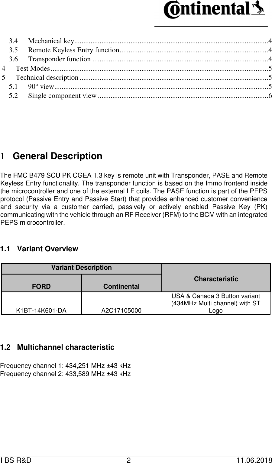   I BS R&amp;D    2    11.06.2018                         3.4 Mechanical key ........................................................................................................... 4 3.5 Remote Keyless Entry function .................................................................................. 4 3.6 Transponder function ................................................................................................. 4 4 Test Modes ........................................................................................................................ 5 5 Technical description ........................................................................................................ 5 5.1 90° view ...................................................................................................................... 5 5.2 Single component view .............................................................................................. 6                1 General Description      The FMC B479 SCU PK CGEA 1.3 key is remote unit with Transponder, PASE and Remote Keyless Entry functionality. The transponder function is based on the Immo frontend inside the microcontroller and one of the external LF coils. The PASE function is part of the PEPS protocol (Passive Entry and Passive Start) that provides enhanced customer convenience and  security  via  a  customer  carried,  passively  or  actively  enabled  Passive  Key  (PK) communicating with the vehicle through an RF Receiver (RFM) to the BCM with an integrated PEPS microcontroller.      1.1  Variant Overview      Variant Description   Characteristic     FORD    Continental    K1BT-14K601-DA  A2C17105000 USA &amp; Canada 3 Button variant (434MHz Multi channel) with ST Logo       1.2  Multichannel characteristic      Frequency channel 1: 434,251 MHz ±43 kHz   Frequency channel 2: 433,589 MHz ±43 kHz             