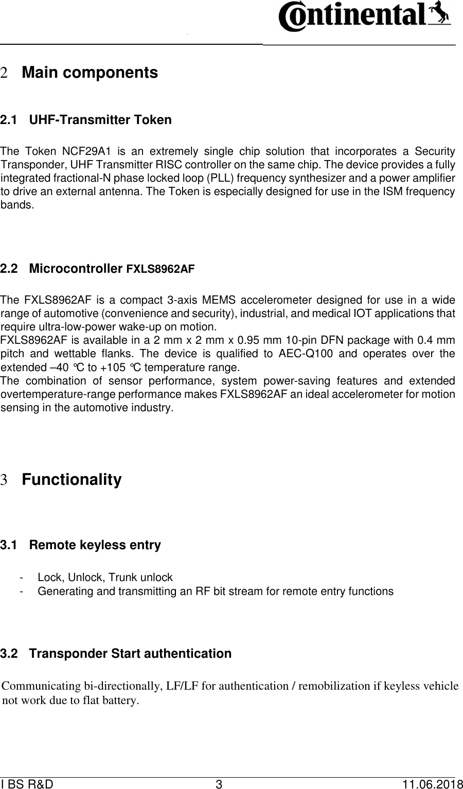   I BS R&amp;D    3    11.06.2018                         2 Main components      2.1  UHF-Transmitter Token      The  Token  NCF29A1  is  an  extremely  single  chip  solution  that  incorporates  a  Security Transponder, UHF Transmitter RISC controller on the same chip. The device provides a fully integrated fractional-N phase locked loop (PLL) frequency synthesizer and a power amplifier to drive an external antenna. The Token is especially designed for use in the ISM frequency bands.          2.2  Microcontroller FXLS8962AF      The FXLS8962AF is a compact 3-axis MEMS accelerometer designed for use in a wide range of automotive (convenience and security), industrial, and medical IOT applications that require ultra-low-power wake-up on motion.   FXLS8962AF is available in a 2 mm x 2 mm x 0.95 mm 10-pin DFN package with 0.4 mm pitch  and  wettable  flanks.  The  device  is  qualified  to  AEC-Q100  and  operates  over  the extended –40 °C to +105 °C temperature range.   The  combination  of  sensor  performance,  system  power-saving  features  and  extended overtemperature-range performance makes FXLS8962AF an ideal accelerometer for motion sensing in the automotive industry.                  3 Functionality         3.1  Remote keyless entry       -  Lock, Unlock, Trunk unlock   -  Generating and transmitting an RF bit stream for remote entry functions         3.2  Transponder Start authentication      Communicating bi-directionally, LF/LF for authentication / remobilization if keyless vehicle not work due to flat battery.      