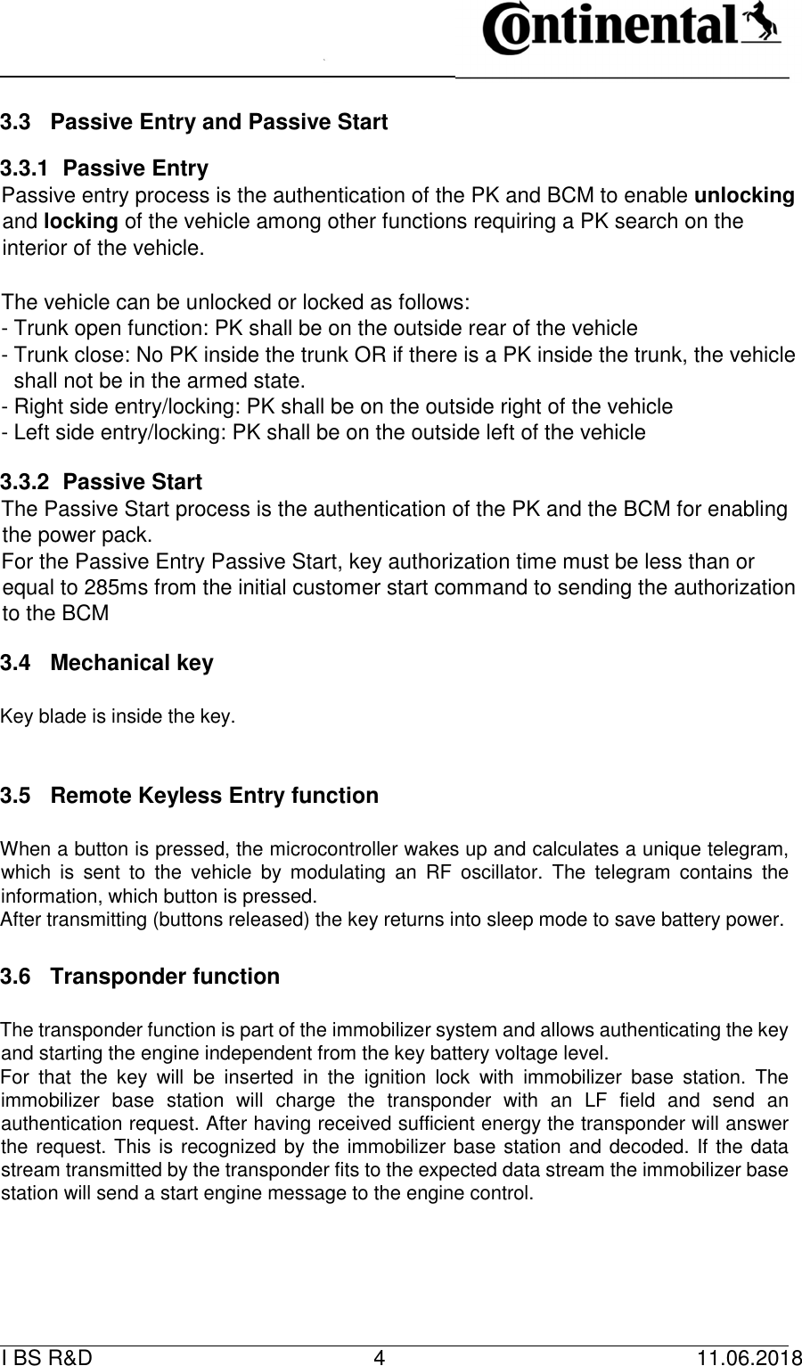   I BS R&amp;D    4    11.06.2018                         3.3  Passive Entry and Passive Start   3.3.1  Passive Entry   Passive entry process is the authentication of the PK and BCM to enable unlocking and locking of the vehicle among other functions requiring a PK search on the interior of the vehicle.       The vehicle can be unlocked or locked as follows:   - Trunk open function: PK shall be on the outside rear of the vehicle   - Trunk close: No PK inside the trunk OR if there is a PK inside the trunk, the vehicle shall not be in the armed state.   - Right side entry/locking: PK shall be on the outside right of the vehicle   - Left side entry/locking: PK shall be on the outside left of the vehicle   3.3.2  Passive Start   The Passive Start process is the authentication of the PK and the BCM for enabling the power pack.   For the Passive Entry Passive Start, key authorization time must be less than or equal to 285ms from the initial customer start command to sending the authorization to the BCM   3.4  Mechanical key      Key blade is inside the key.      3.5  Remote Keyless Entry function      When a button is pressed, the microcontroller wakes up and calculates a unique telegram, which  is  sent  to  the  vehicle  by  modulating  an  RF  oscillator.  The  telegram  contains  the information, which button is pressed.   After transmitting (buttons released) the key returns into sleep mode to save battery power.      3.6  Transponder function      The transponder function is part of the immobilizer system and allows authenticating the key and starting the engine independent from the key battery voltage level.    For  that  the  key  will  be  inserted  in  the  ignition  lock  with  immobilizer  base  station.  The immobilizer  base  station  will  charge  the  transponder  with  an  LF  field  and  send  an authentication request. After having received sufficient energy the transponder will answer the request. This is recognized by the immobilizer base station and decoded. If the data stream transmitted by the transponder fits to the expected data stream the immobilizer base station will send a start engine message to the engine control.   