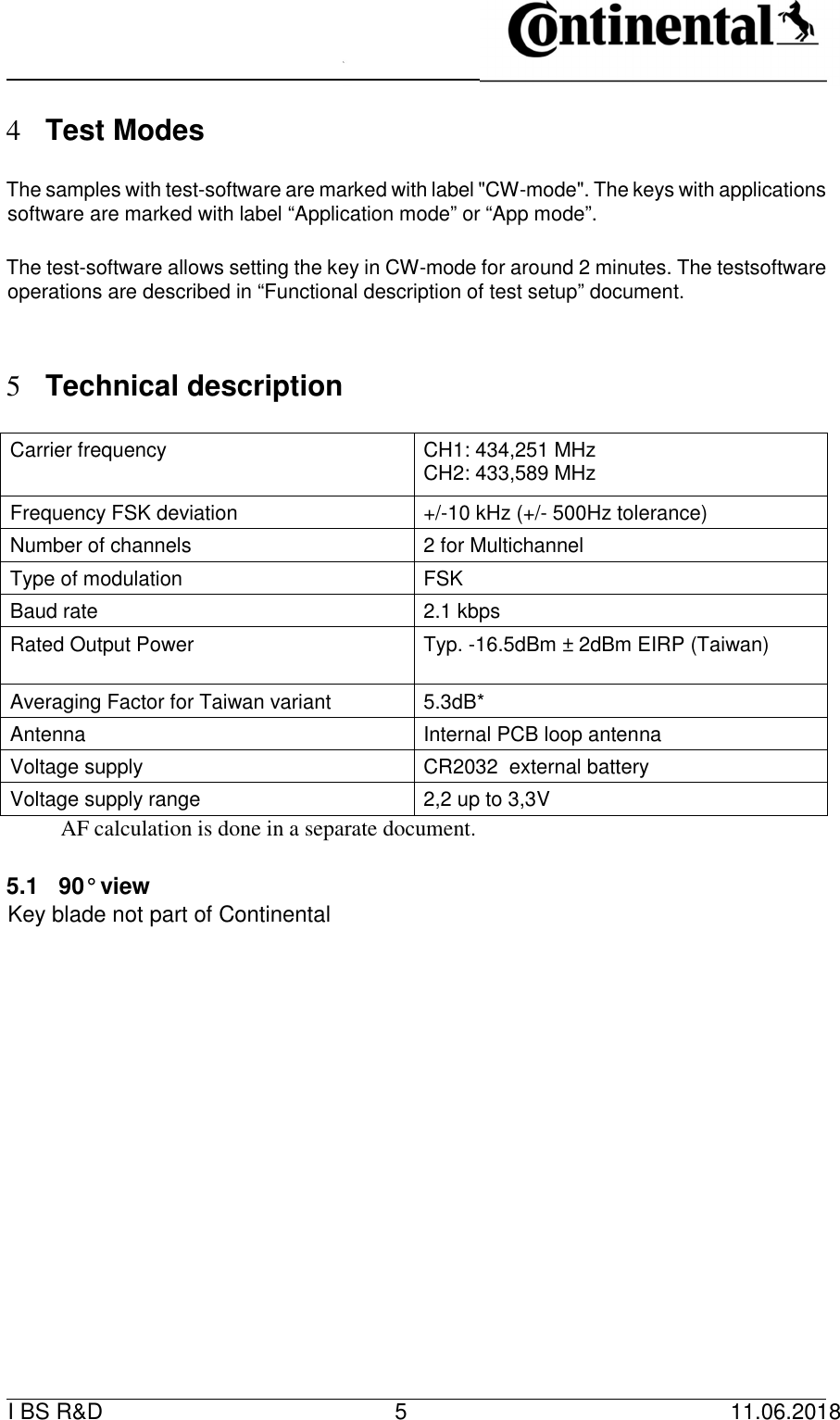   I BS R&amp;D    5    11.06.2018                         4 Test Modes      The samples with test-software are marked with label &quot;CW-mode&quot;. The keys with applications software are marked with label “Application mode” or “App mode”.      The test-software allows setting the key in CW-mode for around 2 minutes. The testsoftware operations are described in “Functional description of test setup” document.      5 Technical description      Carrier frequency   CH1: 434,251 MHz   CH2: 433,589 MHz  Frequency FSK deviation   +/-10 kHz (+/- 500Hz tolerance)   Number of channels   2 for Multichannel  Type of modulation   FSK   Baud rate   2.1 kbps   Rated Output Power   Typ. -16.5dBm ± 2dBm EIRP (Taiwan)   Averaging Factor for Taiwan variant   5.3dB*   Antenna   Internal PCB loop antenna   Voltage supply   CR2032  external battery   Voltage supply range   2,2 up to 3,3V    AF calculation is done in a separate document.          5.1  90° view   Key blade not part of Continental                          