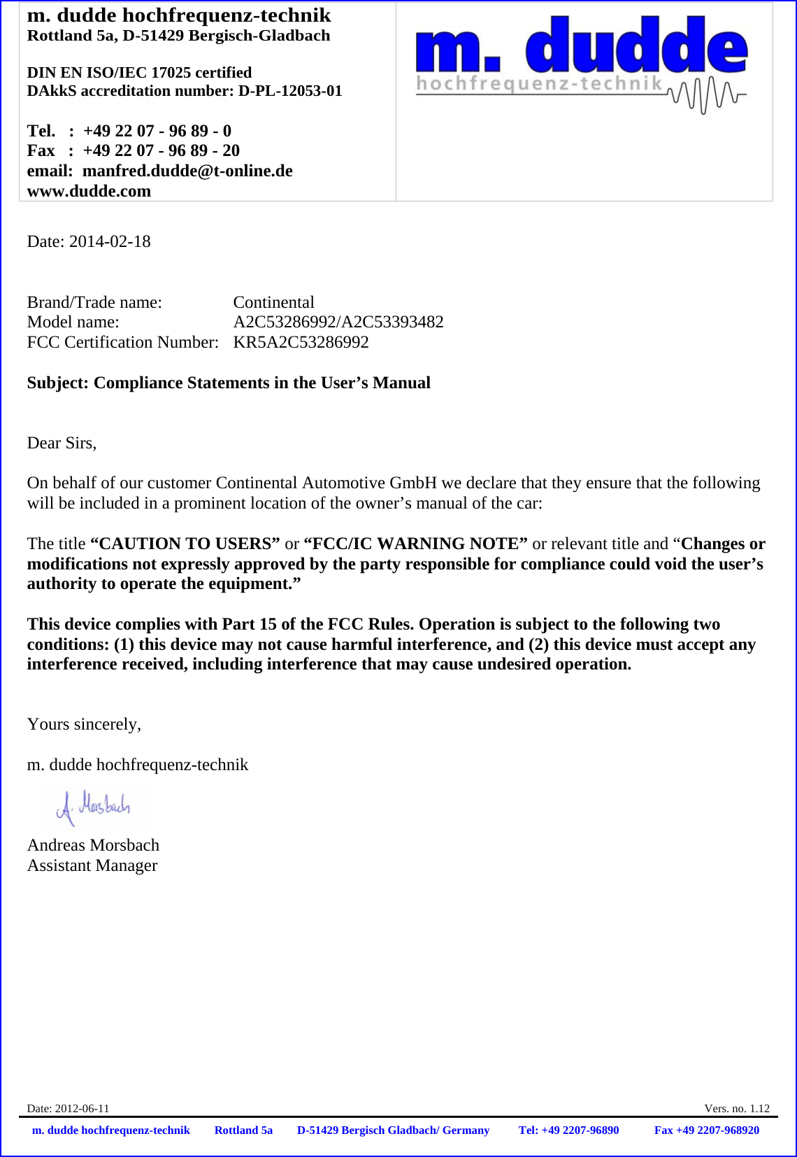 m. dudde hochfrequenz-technik Rottland 5a, D-51429 Bergisch-Gladbach  DIN EN ISO/IEC 17025 certified DAkkS accreditation number: D-PL-12053-01  Tel.   :  +49 22 07 - 96 89 - 0 Fax   :  +49 22 07 - 96 89 - 20 email:  manfred.dudde@t-online.de www.dudde.com  Date: 2012-06-11    Vers. no. 1.12 m. dudde hochfrequenz-technik Rottland 5a D-51429 Bergisch Gladbach/ Germany Tel: +49 2207-96890 Fax +49 2207-968920   Date: 2014-02-18   Brand/Trade name:     Continental Model name:      A2C53286992/A2C53393482 FCC Certification Number:   KR5A2C53286992  Subject: Compliance Statements in the User’s Manual   Dear Sirs,  On behalf of our customer Continental Automotive GmbH we declare that they ensure that the following will be included in a prominent location of the owner’s manual of the car:  The title “CAUTION TO USERS” or “FCC/IC WARNING NOTE” or relevant title and “Changes or modifications not expressly approved by the party responsible for compliance could void the user’s authority to operate the equipment.”   This device complies with Part 15 of the FCC Rules. Operation is subject to the following two conditions: (1) this device may not cause harmful interference, and (2) this device must accept any interference received, including interference that may cause undesired operation.   Yours sincerely,  m. dudde hochfrequenz-technik    Andreas Morsbach Assistant Manager 