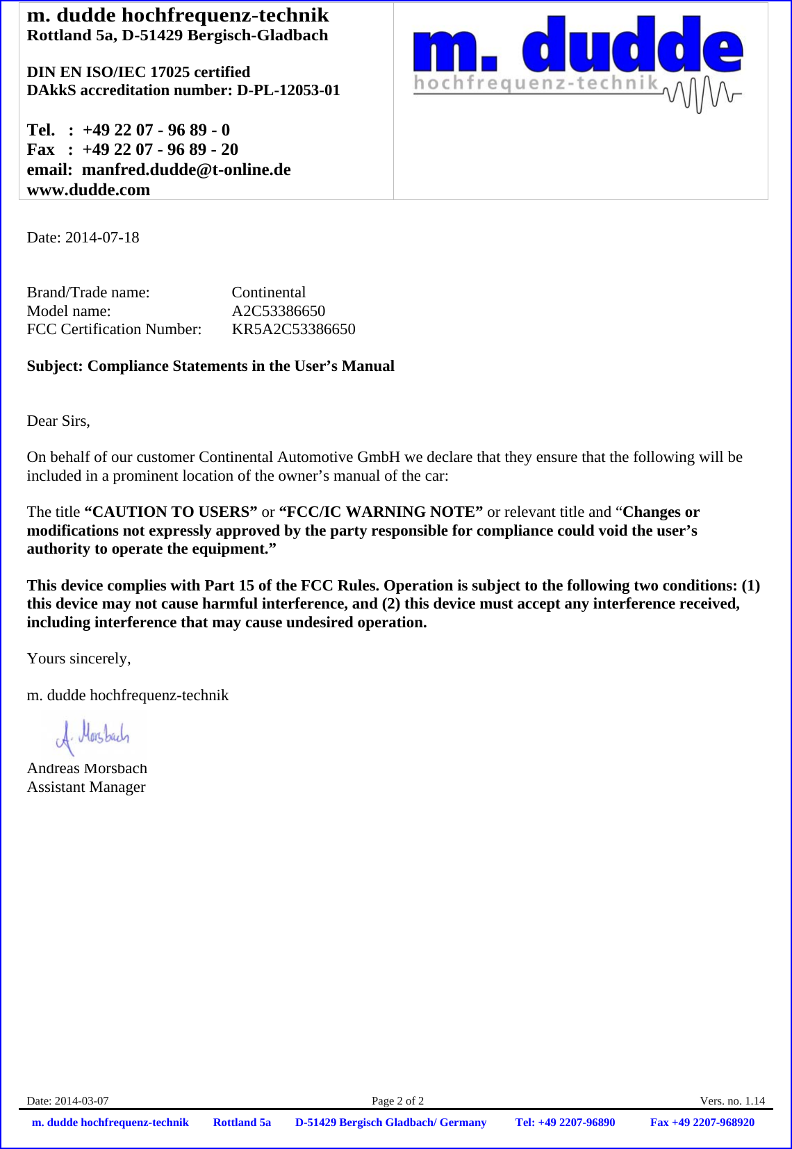 m. dudde hochfrequenz-technik Rottland 5a, D-51429 Bergisch-Gladbach  DIN EN ISO/IEC 17025 certified DAkkS accreditation number: D-PL-12053-01  Tel.   :  +49 22 07 - 96 89 - 0 Fax   :  +49 22 07 - 96 89 - 20 email:  manfred.dudde@t-online.de www.dudde.com  Date: 2014-03-07  Page 2 of 2  Vers. no. 1.14 m. dudde hochfrequenz-technik Rottland 5a D-51429 Bergisch Gladbach/ Germany Tel: +49 2207-96890 Fax +49 2207-968920   Date: 2014-07-18   Brand/Trade name:     Continental Model name:    A2C53386650 FCC Certification Number:   KR5A2C53386650  Subject: Compliance Statements in the User’s Manual   Dear Sirs,  On behalf of our customer Continental Automotive GmbH we declare that they ensure that the following will be included in a prominent location of the owner’s manual of the car:  The title “CAUTION TO USERS” or “FCC/IC WARNING NOTE” or relevant title and “Changes or modifications not expressly approved by the party responsible for compliance could void the user’s authority to operate the equipment.”   This device complies with Part 15 of the FCC Rules. Operation is subject to the following two conditions: (1) this device may not cause harmful interference, and (2) this device must accept any interference received, including interference that may cause undesired operation.  Yours sincerely,  m. dudde hochfrequenz-technik    Andreas Morsbach Assistant Manager 