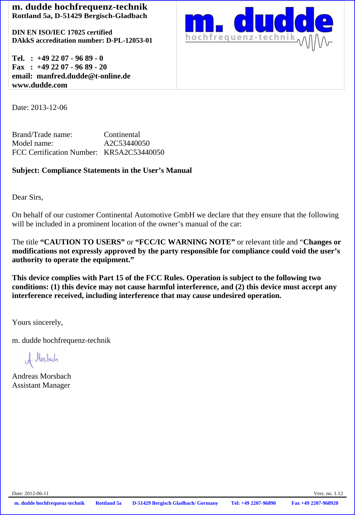 m. dudde hochfrequenz-technik Rottland 5a, D-51429 Bergisch-Gladbach  DIN EN ISO/IEC 17025 certified DAkkS accreditation number: D-PL-12053-01  Tel.   :  +49 22 07 - 96 89 - 0 Fax   :  +49 22 07 - 96 89 - 20 email:  manfred.dudde@t-online.de www.dudde.com  Date: 2012-06-11    Vers. no. 1.12 m. dudde hochfrequenz-technik Rottland 5a D-51429 Bergisch Gladbach/ Germany Tel: +49 2207-96890 Fax +49 2207-968920   Date: 2013-12-06   Brand/Trade name:     Continental Model name:      A2C53440050 FCC Certification Number:   KR5A2C53440050  Subject: Compliance Statements in the User’s Manual   Dear Sirs,  On behalf of our customer Continental Automotive GmbH we declare that they ensure that the following will be included in a prominent location of the owner’s manual of the car:  The title “CAUTION TO USERS” or “FCC/IC WARNING NOTE” or relevant title and “Changes or modifications not expressly approved by the party responsible for compliance could void the user’s authority to operate the equipment.”   This device complies with Part 15 of the FCC Rules. Operation is subject to the following two conditions: (1) this device may not cause harmful interference, and (2) this device must accept any interference received, including interference that may cause undesired operation.   Yours sincerely,  m. dudde hochfrequenz-technik    Andreas Morsbach Assistant Manager 